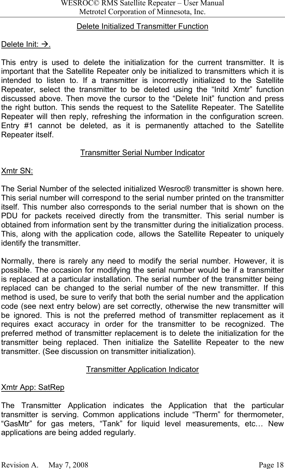 WESROC&copy; RMS Satellite Repeater &ndash; User ManualMetrotel Corporation of Minnesota, Inc.Revision A.     May 7, 2008 Page 18Delete Initialized Transmitter FunctionDelete Init: &AElig;.This entry is used to delete the initialization for the current transmitter. It isimportant that the Satellite Repeater only be initialized to transmitters which it isintended to listen to. If a transmitter is incorrectly initialized to the SatelliteRepeater, select the transmitter to be deleted using the &ldquo;Initd Xmtr&rdquo; functiondiscussed above. Then move the cursor to the &ldquo;Delete Init&rdquo; function and pressthe right button. This sends the request to the Satellite Repeater. The SatelliteRepeater will then reply, refreshing the information in the configuration screen.Entry #1 cannot be deleted, as it is permanently attached to the SatelliteRepeater itself.Transmitter Serial Number IndicatorXmtr SN:The Serial Number of the selected initialized Wesroc&reg; transmitter is shown here.This serial number will correspond to the serial number printed on the transmitteritself. This number also corresponds to the serial number that is shown on thePDU for packets received directly from the transmitter. This serial number isobtained from information sent by the transmitter during the initialization process.This, along with the application code, allows the Satellite Repeater to uniquelyidentify the transmitter.Normally, there is rarely any need to modify the serial number. However, it ispossible. The occasion for modifying the serial number would be if a transmitteris replaced at a particular installation. The serial number of the transmitter beingreplaced can be changed to the serial number of the new transmitter. If thismethod is used, be sure to verify that both the serial number and the applicationcode (see next entry below) are set correctly, otherwise the new transmitter willbe ignored. This is not the preferred method of transmitter replacement as itrequires exact accuracy in order for the transmitter to be recognized. Thepreferred method of transmitter replacement is to delete the initialization for thetransmitter being replaced. Then initialize the Satellite Repeater to the newtransmitter. (See discussion on transmitter initialization).Transmitter Application IndicatorXmtr App: SatRepThe Transmitter Application indicates the Application that the particulartransmitter is serving. Common applications include &ldquo;Therm&rdquo; for thermometer,&ldquo;GasMtr&rdquo; for gas meters, &ldquo;Tank&rdquo; for liquid level measurements, etc&hellip; Newapplications are being added regularly.