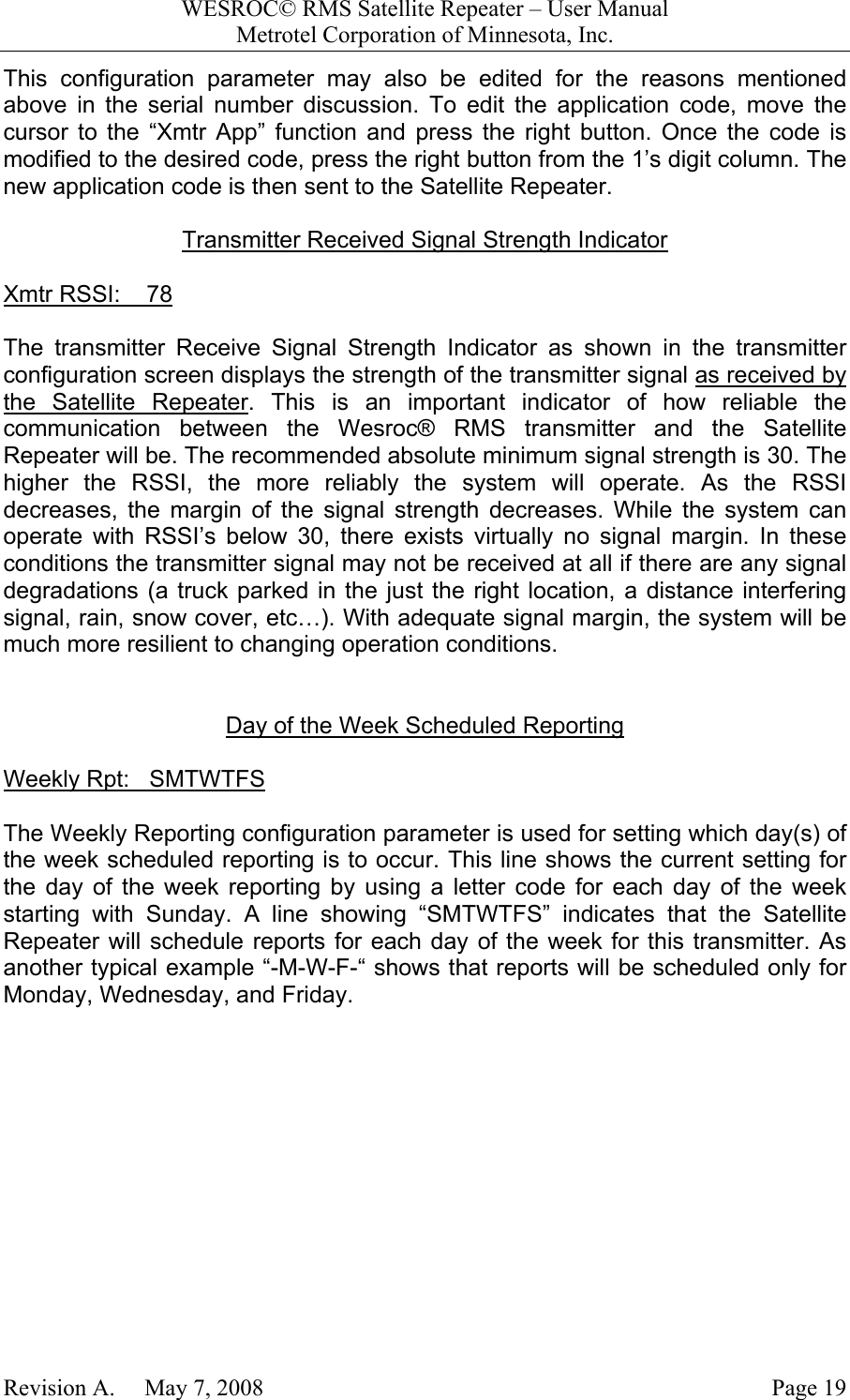WESROC&copy; RMS Satellite Repeater &ndash; User ManualMetrotel Corporation of Minnesota, Inc.Revision A.     May 7, 2008 Page 19This configuration parameter may also be edited for the reasons mentionedabove in the serial number discussion. To edit the application code, move thecursor to the &ldquo;Xmtr App&rdquo; function and press the right button. Once the code ismodified to the desired code, press the right button from the 1&rsquo;s digit column. Thenew application code is then sent to the Satellite Repeater.Transmitter Received Signal Strength IndicatorXmtr RSSI:    78The transmitter Receive Signal Strength Indicator as shown in the transmitterconfiguration screen displays the strength of the transmitter signal as received bythe Satellite Repeater. This is an important indicator of how reliable thecommunication between the Wesroc&reg; RMS transmitter and the SatelliteRepeater will be. The recommended absolute minimum signal strength is 30. Thehigher the RSSI, the more reliably the system will operate. As the RSSIdecreases, the margin of the signal strength decreases. While the system canoperate with RSSI&rsquo;s below 30, there exists virtually no signal margin. In theseconditions the transmitter signal may not be received at all if there are any signaldegradations (a truck parked in the just the right location, a distance interferingsignal, rain, snow cover, etc&hellip;). With adequate signal margin, the system will bemuch more resilient to changing operation conditions.Day of the Week Scheduled ReportingWeekly Rpt:   SMTWTFSThe Weekly Reporting configuration parameter is used for setting which day(s) ofthe week scheduled reporting is to occur. This line shows the current setting forthe day of the week reporting by using a letter code for each day of the weekstarting with Sunday. A line showing &ldquo;SMTWTFS&rdquo; indicates that the SatelliteRepeater will schedule reports for each day of the week for this transmitter. Asanother typical example &ldquo;-M-W-F-&ldquo; shows that reports will be scheduled only forMonday, Wednesday, and Friday.