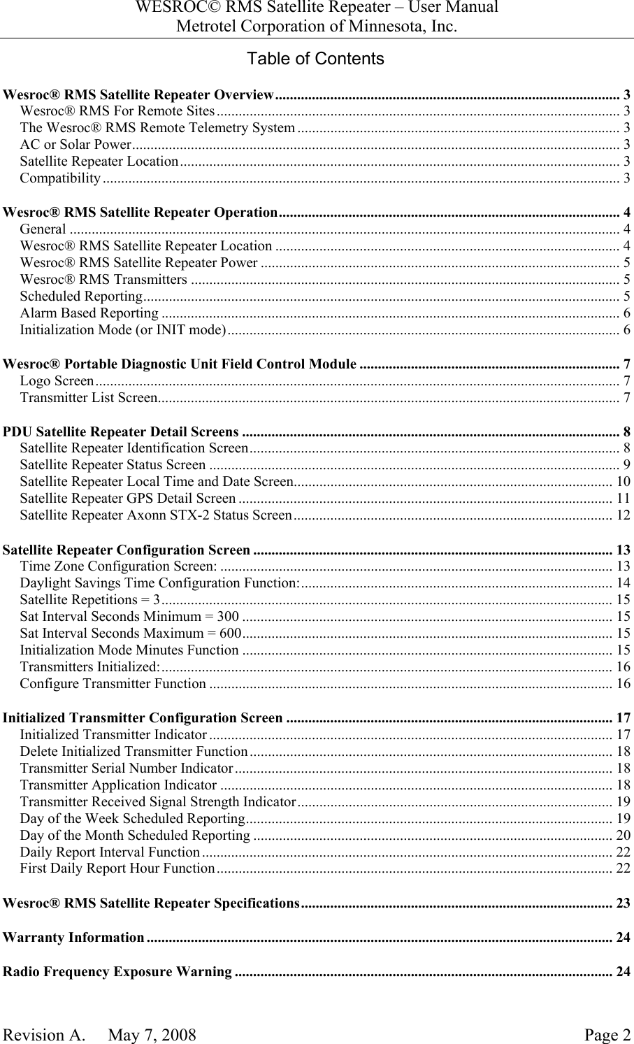 WESROC&copy; RMS Satellite Repeater &ndash; User ManualMetrotel Corporation of Minnesota, Inc.Revision A.     May 7, 2008 Page 2Table of ContentsWesroc&reg; RMS Satellite Repeater Overview.............................................................................................. 3Wesroc&reg; RMS For Remote Sites .............................................................................................................. 3The Wesroc&reg; RMS Remote Telemetry System ........................................................................................ 3AC or Solar Power..................................................................................................................................... 3Satellite Repeater Location........................................................................................................................ 3Compatibility ............................................................................................................................................. 3Wesroc&reg; RMS Satellite Repeater Operation............................................................................................. 4General ...................................................................................................................................................... 4Wesroc&reg; RMS Satellite Repeater Location .............................................................................................. 4Wesroc&reg; RMS Satellite Repeater Power .................................................................................................. 5Wesroc&reg; RMS Transmitters ..................................................................................................................... 5Scheduled Reporting.................................................................................................................................. 5Alarm Based Reporting ............................................................................................................................. 6Initialization Mode (or INIT mode)........................................................................................................... 6Wesroc&reg; Portable Diagnostic Unit Field Control Module ....................................................................... 7Logo Screen............................................................................................................................................... 7Transmitter List Screen.............................................................................................................................. 7PDU Satellite Repeater Detail Screens ....................................................................................................... 8Satellite Repeater Identification Screen..................................................................................................... 8Satellite Repeater Status Screen ................................................................................................................ 9Satellite Repeater Local Time and Date Screen....................................................................................... 10Satellite Repeater GPS Detail Screen ...................................................................................................... 11Satellite Repeater Axonn STX-2 Status Screen....................................................................................... 12Satellite Repeater Configuration Screen .................................................................................................. 13Time Zone Configuration Screen: ........................................................................................................... 13Daylight Savings Time Configuration Function:..................................................................................... 14Satellite Repetitions = 3........................................................................................................................... 15Sat Interval Seconds Minimum = 300 ..................................................................................................... 15Sat Interval Seconds Maximum = 600..................................................................................................... 15Initialization Mode Minutes Function ..................................................................................................... 15Transmitters Initialized:........................................................................................................................... 16Configure Transmitter Function .............................................................................................................. 16Initialized Transmitter Configuration Screen ......................................................................................... 17Initialized Transmitter Indicator .............................................................................................................. 17Delete Initialized Transmitter Function................................................................................................... 18Transmitter Serial Number Indicator....................................................................................................... 18Transmitter Application Indicator ........................................................................................................... 18Transmitter Received Signal Strength Indicator...................................................................................... 19Day of the Week Scheduled Reporting.................................................................................................... 19Day of the Month Scheduled Reporting .................................................................................................. 20Daily Report Interval Function................................................................................................................ 22First Daily Report Hour Function............................................................................................................ 22Wesroc&reg; RMS Satellite Repeater Specifications..................................................................................... 23Warranty Information ............................................................................................................................... 24Radio Frequency Exposure Warning ....................................................................................................... 24