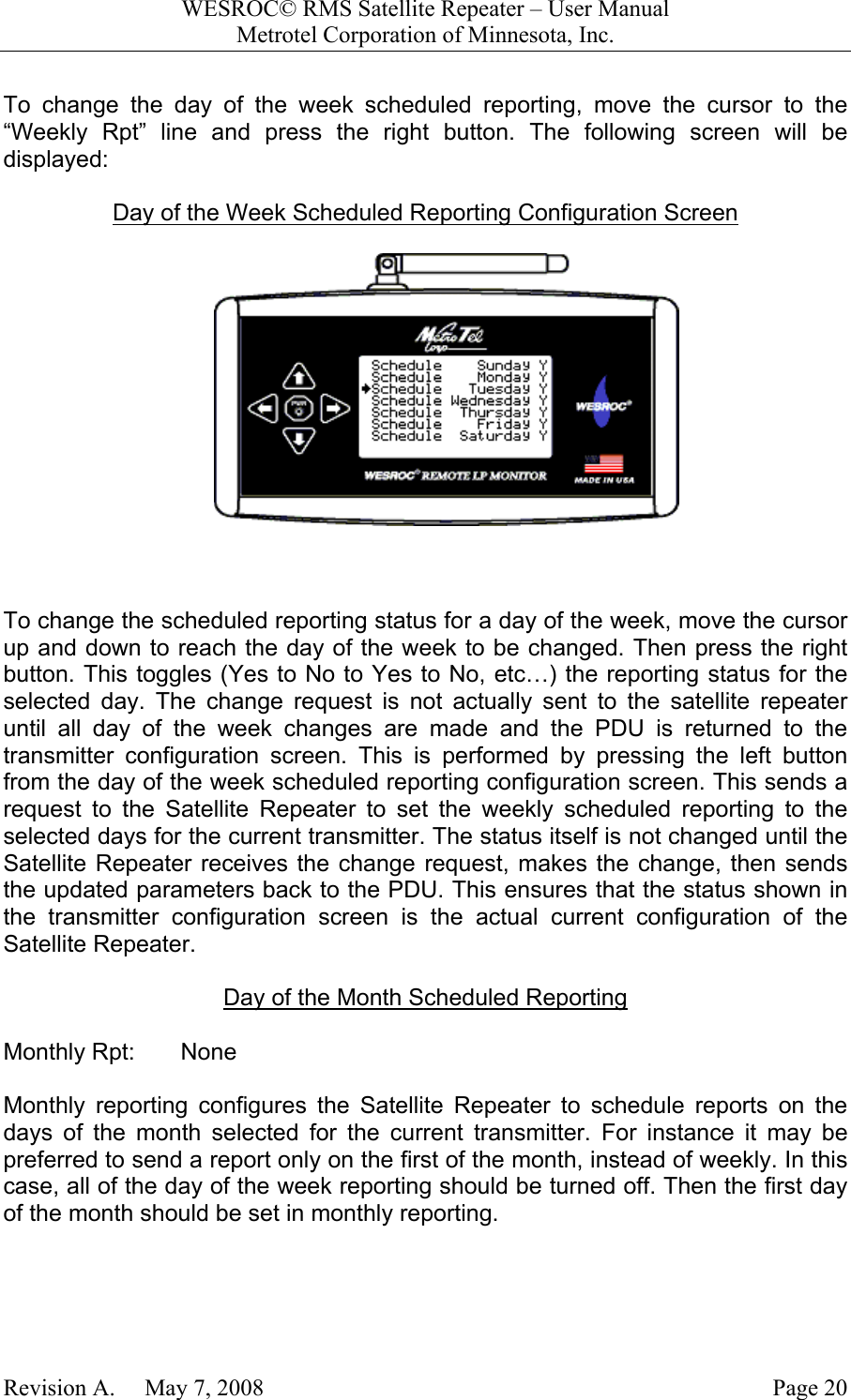 WESROC&copy; RMS Satellite Repeater &ndash; User ManualMetrotel Corporation of Minnesota, Inc.Revision A.     May 7, 2008 Page 20To change the day of the week scheduled reporting, move the cursor to the&ldquo;Weekly Rpt&rdquo; line and press the right button. The following screen will bedisplayed:Day of the Week Scheduled Reporting Configuration Screen To change the scheduled reporting status for a day of the week, move the cursorup and down to reach the day of the week to be changed. Then press the rightbutton. This toggles (Yes to No to Yes to No, etc&hellip;) the reporting status for theselected day. The change request is not actually sent to the satellite repeateruntil all day of the week changes are made and the PDU is returned to thetransmitter configuration screen. This is performed by pressing the left buttonfrom the day of the week scheduled reporting configuration screen. This sends arequest to the Satellite Repeater to set the weekly scheduled reporting to theselected days for the current transmitter. The status itself is not changed until theSatellite Repeater receives the change request, makes the change, then sendsthe updated parameters back to the PDU. This ensures that the status shown inthe transmitter configuration screen is the actual current configuration of theSatellite Repeater.Day of the Month Scheduled ReportingMonthly Rpt:       NoneMonthly reporting configures the Satellite Repeater to schedule reports on thedays of the month selected for the current transmitter. For instance it may bepreferred to send a report only on the first of the month, instead of weekly. In thiscase, all of the day of the week reporting should be turned off. Then the first dayof the month should be set in monthly reporting.