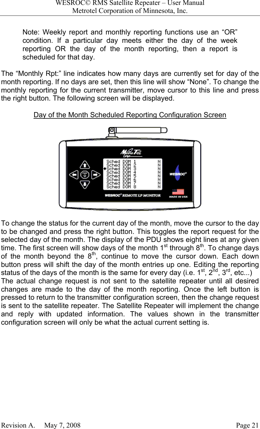 WESROC&copy; RMS Satellite Repeater &ndash; User ManualMetrotel Corporation of Minnesota, Inc.Revision A.     May 7, 2008 Page 21Note: Weekly report and monthly reporting functions use an &ldquo;OR&rdquo;condition. If a particular day meets either the day of the weekreporting OR the day of the month reporting, then a report isscheduled for that day.The &ldquo;Monthly Rpt:&rdquo; line indicates how many days are currently set for day of themonth reporting. If no days are set, then this line will show &ldquo;None&rdquo;. To change themonthly reporting for the current transmitter, move cursor to this line and pressthe right button. The following screen will be displayed.Day of the Month Scheduled Reporting Configuration ScreenTo change the status for the current day of the month, move the cursor to the dayto be changed and press the right button. This toggles the report request for theselected day of the month. The display of the PDU shows eight lines at any giventime. The first screen will show days of the month 1st through 8th. To change daysof the month beyond the 8th, continue to move the cursor down. Each downbutton press will shift the day of the month entries up one. Editing the reportingstatus of the days of the month is the same for every day (i.e. 1st, 2nd, 3rd, etc...)The actual change request is not sent to the satellite repeater until all desiredchanges are made to the day of the month reporting. Once the left button ispressed to return to the transmitter configuration screen, then the change requestis sent to the satellite repeater. The Satellite Repeater will implement the changeand reply with updated information. The values shown in the transmitterconfiguration screen will only be what the actual current setting is.