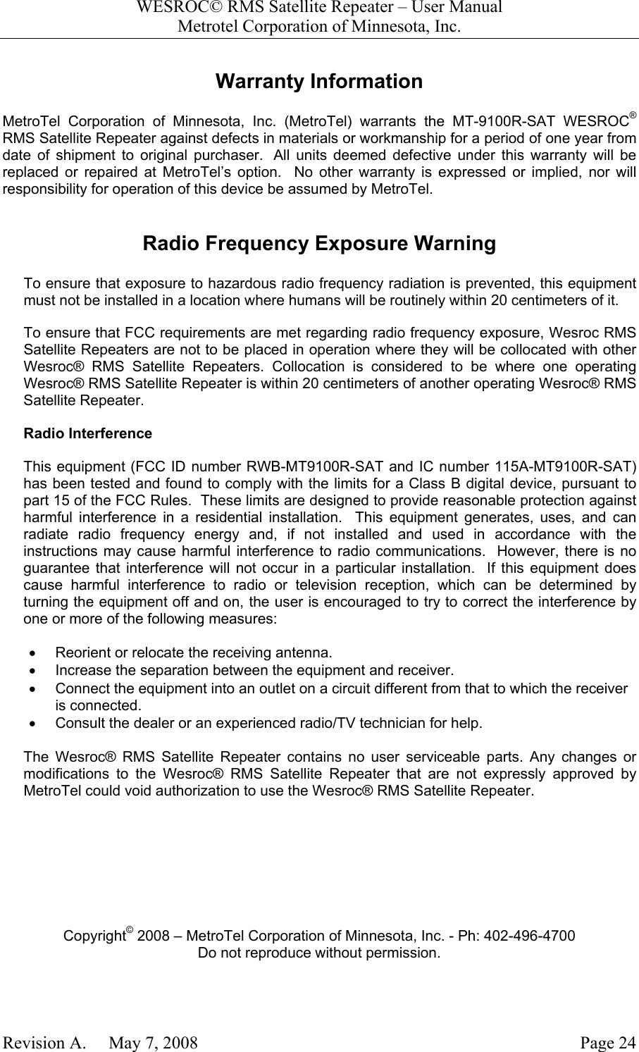 WESROC&copy; RMS Satellite Repeater &ndash; User ManualMetrotel Corporation of Minnesota, Inc.Revision A.     May 7, 2008 Page 24Warranty InformationMetroTel Corporation of Minnesota, Inc. (MetroTel) warrants the MT-9100R-SAT WESROC&reg;RMS Satellite Repeater against defects in materials or workmanship for a period of one year fromdate of shipment to original purchaser.  All units deemed defective under this warranty will bereplaced or repaired at MetroTel&rsquo;s option.  No other warranty is expressed or implied, nor willresponsibility for operation of this device be assumed by MetroTel.Radio Frequency Exposure WarningTo ensure that exposure to hazardous radio frequency radiation is prevented, this equipmentmust not be installed in a location where humans will be routinely within 20 centimeters of it.To ensure that FCC requirements are met regarding radio frequency exposure, Wesroc RMSSatellite Repeaters are not to be placed in operation where they will be collocated with otherWesroc&reg; RMS Satellite Repeaters. Collocation is considered to be where one operatingWesroc&reg; RMS Satellite Repeater is within 20 centimeters of another operating Wesroc&reg; RMSSatellite Repeater.Radio InterferenceThis equipment (FCC ID number RWB-MT9100R-SAT and IC number 115A-MT9100R-SAT)has been tested and found to comply with the limits for a Class B digital device, pursuant topart 15 of the FCC Rules.  These limits are designed to provide reasonable protection againstharmful interference in a residential installation.  This equipment generates, uses, and canradiate radio frequency energy and, if not installed and used in accordance with theinstructions may cause harmful interference to radio communications.  However, there is noguarantee that interference will not occur in a particular installation.  If this equipment doescause harmful interference to radio or television reception, which can be determined byturning the equipment off and on, the user is encouraged to try to correct the interference byone or more of the following measures:&bull;  Reorient or relocate the receiving antenna.&bull;  Increase the separation between the equipment and receiver.&bull;  Connect the equipment into an outlet on a circuit different from that to which the receiveris connected.&bull;  Consult the dealer or an experienced radio/TV technician for help.The Wesroc&reg; RMS Satellite Repeater contains no user serviceable parts. Any changes ormodifications to the Wesroc&reg; RMS Satellite Repeater that are not expressly approved byMetroTel could void authorization to use the Wesroc&reg; RMS Satellite Repeater.Copyright&copy; 2008 &ndash; MetroTel Corporation of Minnesota, Inc. - Ph: 402-496-4700Do not reproduce without permission.