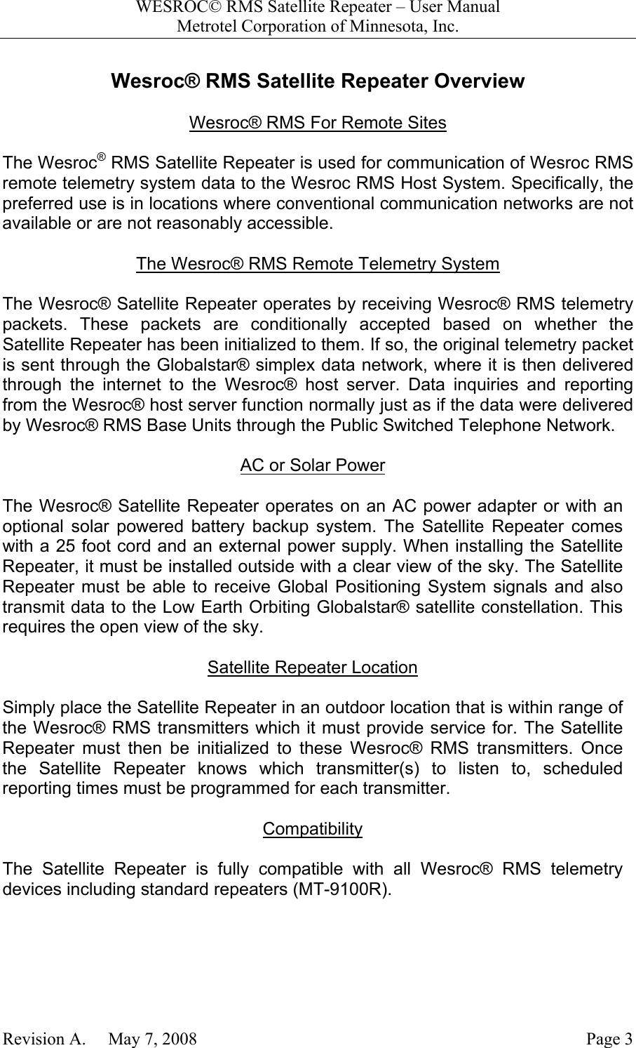 WESROC&copy; RMS Satellite Repeater &ndash; User ManualMetrotel Corporation of Minnesota, Inc.Revision A.     May 7, 2008 Page 3Wesroc&reg; RMS Satellite Repeater OverviewWesroc&reg; RMS For Remote SitesThe Wesroc&reg; RMS Satellite Repeater is used for communication of Wesroc RMSremote telemetry system data to the Wesroc RMS Host System. Specifically, thepreferred use is in locations where conventional communication networks are notavailable or are not reasonably accessible.The Wesroc&reg; RMS Remote Telemetry SystemThe Wesroc&reg; Satellite Repeater operates by receiving Wesroc&reg; RMS telemetrypackets. These packets are conditionally accepted based on whether theSatellite Repeater has been initialized to them. If so, the original telemetry packetis sent through the Globalstar&reg; simplex data network, where it is then deliveredthrough the internet to the Wesroc&reg; host server. Data inquiries and reportingfrom the Wesroc&reg; host server function normally just as if the data were deliveredby Wesroc&reg; RMS Base Units through the Public Switched Telephone Network.AC or Solar PowerThe Wesroc&reg; Satellite Repeater operates on an AC power adapter or with anoptional solar powered battery backup system. The Satellite Repeater comeswith a 25 foot cord and an external power supply. When installing the SatelliteRepeater, it must be installed outside with a clear view of the sky. The SatelliteRepeater must be able to receive Global Positioning System signals and alsotransmit data to the Low Earth Orbiting Globalstar&reg; satellite constellation. Thisrequires the open view of the sky.Satellite Repeater LocationSimply place the Satellite Repeater in an outdoor location that is within range ofthe Wesroc&reg; RMS transmitters which it must provide service for. The SatelliteRepeater must then be initialized to these Wesroc&reg; RMS transmitters. Oncethe Satellite Repeater knows which transmitter(s) to listen to, scheduledreporting times must be programmed for each transmitter.CompatibilityThe Satellite Repeater is fully compatible with all Wesroc&reg; RMS telemetrydevices including standard repeaters (MT-9100R).