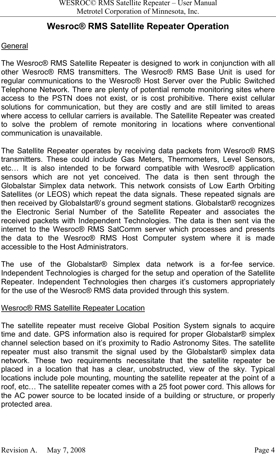 WESROC&copy; RMS Satellite Repeater &ndash; User ManualMetrotel Corporation of Minnesota, Inc.Revision A.     May 7, 2008 Page 4Wesroc&reg; RMS Satellite Repeater OperationGeneralThe Wesroc&reg; RMS Satellite Repeater is designed to work in conjunction with allother Wesroc&reg; RMS transmitters. The Wesroc&reg; RMS Base Unit is used forregular communications to the Wesroc&reg; Host Server over the Public SwitchedTelephone Network. There are plenty of potential remote monitoring sites whereaccess to the PSTN does not exist, or is cost prohibitive. There exist cellularsolutions for communication, but they are costly and are still limited to areaswhere access to cellular carriers is available. The Satellite Repeater was createdto solve the problem of remote monitoring in locations where conventionalcommunication is unavailable.The Satellite Repeater operates by receiving data packets from Wesroc&reg; RMStransmitters. These could include Gas Meters, Thermometers, Level Sensors,etc&hellip; It is also intended to be forward compatible with Wesroc&reg; applicationsensors which are not yet conceived. The data is then sent through theGlobalstar Simplex data network. This network consists of Low Earth OrbitingSatellites (or LEOS) which repeat the data signals. These repeated signals arethen received by Globalstar&reg;&rsquo;s ground segment stations. Globalstar&reg; recognizesthe Electronic Serial Number of the Satellite Repeater and associates thereceived packets with Independent Technologies. The data is then sent via theinternet to the Wesroc&reg; RMS SatComm server which processes and presentsthe data to the Wesroc&reg; RMS Host Computer system where it is madeaccessible to the Host Administrators.The use of the Globalstar&reg; Simplex data network is a for-fee service.Independent Technologies is charged for the setup and operation of the SatelliteRepeater. Independent Technologies then charges it&rsquo;s customers appropriatelyfor the use of the Wesroc&reg; RMS data provided through this system.Wesroc&reg; RMS Satellite Repeater LocationThe satellite repeater must receive Global Position System signals to acquiretime and date. GPS information also is required for proper Globalstar&reg; simplexchannel selection based on it&rsquo;s proximity to Radio Astronomy Sites. The satelliterepeater must also transmit the signal used by the Globalstar&reg; simplex datanetwork. These two requirements necessitate that the satellite repeater beplaced in a location that has a clear, unobstructed, view of the sky. Typicallocations include pole mounting, mounting the satellite repeater at the point of aroof, etc&hellip; The satellite repeater comes with a 25 foot power cord. This allows forthe AC power source to be located inside of a building or structure, or properlyprotected area.