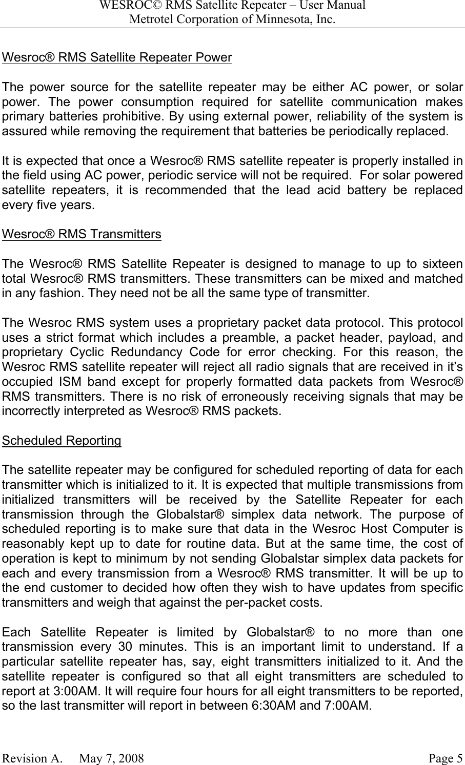 WESROC&copy; RMS Satellite Repeater &ndash; User ManualMetrotel Corporation of Minnesota, Inc.Revision A.     May 7, 2008 Page 5Wesroc&reg; RMS Satellite Repeater PowerThe power source for the satellite repeater may be either AC power, or solarpower. The power consumption required for satellite communication makesprimary batteries prohibitive. By using external power, reliability of the system isassured while removing the requirement that batteries be periodically replaced.It is expected that once a Wesroc&reg; RMS satellite repeater is properly installed inthe field using AC power, periodic service will not be required.  For solar poweredsatellite repeaters, it is recommended that the lead acid battery be replacedevery five years.Wesroc&reg; RMS TransmittersThe Wesroc&reg; RMS Satellite Repeater is designed to manage to up to sixteentotal Wesroc&reg; RMS transmitters. These transmitters can be mixed and matchedin any fashion. They need not be all the same type of transmitter.The Wesroc RMS system uses a proprietary packet data protocol. This protocoluses a strict format which includes a preamble, a packet header, payload, andproprietary Cyclic Redundancy Code for error checking. For this reason, theWesroc RMS satellite repeater will reject all radio signals that are received in it&rsquo;soccupied ISM band except for properly formatted data packets from Wesroc&reg;RMS transmitters. There is no risk of erroneously receiving signals that may beincorrectly interpreted as Wesroc&reg; RMS packets.Scheduled ReportingThe satellite repeater may be configured for scheduled reporting of data for eachtransmitter which is initialized to it. It is expected that multiple transmissions frominitialized transmitters will be received by the Satellite Repeater for eachtransmission through the Globalstar&reg; simplex data network. The purpose ofscheduled reporting is to make sure that data in the Wesroc Host Computer isreasonably kept up to date for routine data. But at the same time, the cost ofoperation is kept to minimum by not sending Globalstar simplex data packets foreach and every transmission from a Wesroc&reg; RMS transmitter. It will be up tothe end customer to decided how often they wish to have updates from specifictransmitters and weigh that against the per-packet costs.Each Satellite Repeater is limited by Globalstar&reg; to no more than onetransmission every 30 minutes. This is an important limit to understand. If aparticular satellite repeater has, say, eight transmitters initialized to it. And thesatellite repeater is configured so that all eight transmitters are scheduled toreport at 3:00AM. It will require four hours for all eight transmitters to be reported,so the last transmitter will report in between 6:30AM and 7:00AM.