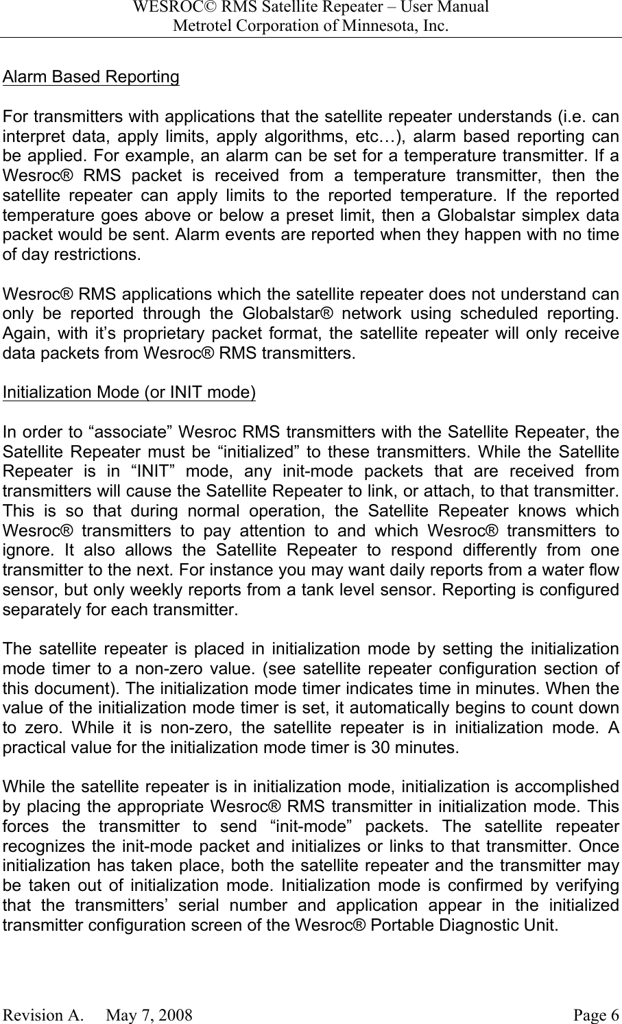 WESROC&copy; RMS Satellite Repeater &ndash; User ManualMetrotel Corporation of Minnesota, Inc.Revision A.     May 7, 2008 Page 6Alarm Based ReportingFor transmitters with applications that the satellite repeater understands (i.e. caninterpret data, apply limits, apply algorithms, etc&hellip;), alarm based reporting canbe applied. For example, an alarm can be set for a temperature transmitter. If aWesroc&reg; RMS packet is received from a temperature transmitter, then thesatellite repeater can apply limits to the reported temperature. If the reportedtemperature goes above or below a preset limit, then a Globalstar simplex datapacket would be sent. Alarm events are reported when they happen with no timeof day restrictions.Wesroc&reg; RMS applications which the satellite repeater does not understand canonly be reported through the Globalstar&reg; network using scheduled reporting.Again, with it&rsquo;s proprietary packet format, the satellite repeater will only receivedata packets from Wesroc&reg; RMS transmitters.Initialization Mode (or INIT mode)In order to &ldquo;associate&rdquo; Wesroc RMS transmitters with the Satellite Repeater, theSatellite Repeater must be &ldquo;initialized&rdquo; to these transmitters. While the SatelliteRepeater is in &ldquo;INIT&rdquo; mode, any init-mode packets that are received fromtransmitters will cause the Satellite Repeater to link, or attach, to that transmitter.This is so that during normal operation, the Satellite Repeater knows whichWesroc&reg; transmitters to pay attention to and which Wesroc&reg; transmitters toignore. It also allows the Satellite Repeater to respond differently from onetransmitter to the next. For instance you may want daily reports from a water flowsensor, but only weekly reports from a tank level sensor. Reporting is configuredseparately for each transmitter.The satellite repeater is placed in initialization mode by setting the initializationmode timer to a non-zero value. (see satellite repeater configuration section ofthis document). The initialization mode timer indicates time in minutes. When thevalue of the initialization mode timer is set, it automatically begins to count downto zero. While it is non-zero, the satellite repeater is in initialization mode. Apractical value for the initialization mode timer is 30 minutes.While the satellite repeater is in initialization mode, initialization is accomplishedby placing the appropriate Wesroc&reg; RMS transmitter in initialization mode. Thisforces the transmitter to send &ldquo;init-mode&rdquo; packets. The satellite repeaterrecognizes the init-mode packet and initializes or links to that transmitter. Onceinitialization has taken place, both the satellite repeater and the transmitter maybe taken out of initialization mode. Initialization mode is confirmed by verifyingthat the transmitters&rsquo; serial number and application appear in the initializedtransmitter configuration screen of the Wesroc&reg; Portable Diagnostic Unit.
