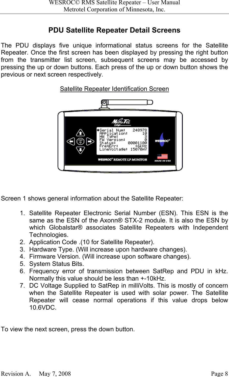 WESROC&copy; RMS Satellite Repeater &ndash; User ManualMetrotel Corporation of Minnesota, Inc.Revision A.     May 7, 2008 Page 8PDU Satellite Repeater Detail ScreensThe PDU displays five unique informational status screens for the SatelliteRepeater. Once the first screen has been displayed by pressing the right buttonfrom the transmitter list screen, subsequent screens may be accessed bypressing the up or down buttons. Each press of the up or down button shows theprevious or next screen respectively.Satellite Repeater Identification ScreenScreen 1 shows general information about the Satellite Repeater:1.  Satellite Repeater Electronic Serial Number (ESN). This ESN is thesame as the ESN of the Axonn&reg; STX-2 module. It is also the ESN bywhich Globalstar&reg; associates Satellite Repeaters with IndependentTechnologies.2.  Application Code .(10 for Satellite Repeater).3.  Hardware Type. (Will increase upon hardware changes).4.  Firmware Version. (Will increase upon software changes).5.  System Status Bits.6.  Frequency error of transmission between SatRep and PDU in kHz.Normally this value should be less than +-10kHz.7.  DC Voltage Supplied to SatRep in milliVolts. This is mostly of concernwhen the Satellite Repeater is used with solar power. The SatelliteRepeater will cease normal operations if this value drops below10.6VDC.To view the next screen, press the down button.