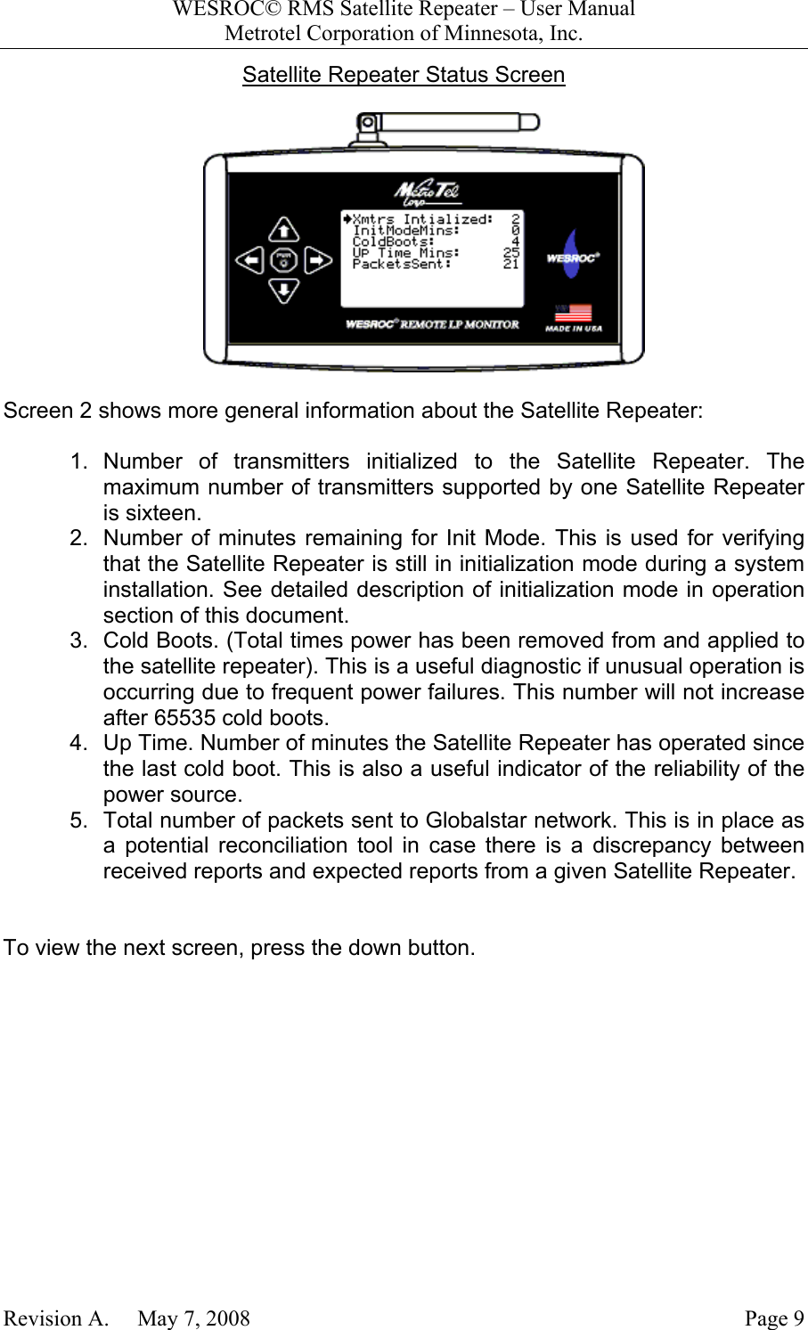 WESROC&copy; RMS Satellite Repeater &ndash; User ManualMetrotel Corporation of Minnesota, Inc.Revision A.     May 7, 2008 Page 9Satellite Repeater Status ScreenScreen 2 shows more general information about the Satellite Repeater:1. Number of transmitters initialized to the Satellite Repeater. Themaximum number of transmitters supported by one Satellite Repeateris sixteen.2.  Number of minutes remaining for Init Mode. This is used for verifyingthat the Satellite Repeater is still in initialization mode during a systeminstallation. See detailed description of initialization mode in operationsection of this document.3.  Cold Boots. (Total times power has been removed from and applied tothe satellite repeater). This is a useful diagnostic if unusual operation isoccurring due to frequent power failures. This number will not increaseafter 65535 cold boots.4.  Up Time. Number of minutes the Satellite Repeater has operated sincethe last cold boot. This is also a useful indicator of the reliability of thepower source.5.  Total number of packets sent to Globalstar network. This is in place asa potential reconciliation tool in case there is a discrepancy betweenreceived reports and expected reports from a given Satellite Repeater.To view the next screen, press the down button.