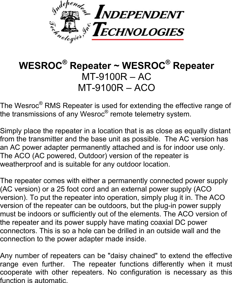WESROC&reg; Repeater ~ WESROC&reg; RepeaterMT-9100R &ndash; ACMT-9100R &ndash; ACOThe Wesroc&reg; RMS Repeater is used for extending the effective range ofthe transmissions of any Wesroc&reg; remote telemetry system.Simply place the repeater in a location that is as close as equally distantfrom the transmitter and the base unit as possible.  The AC version hasan AC power adapter permanently attached and is for indoor use only.The ACO (AC powered, Outdoor) version of the repeater isweatherproof and is suitable for any outdoor location.The repeater comes with either a permanently connected power supply(AC version) or a 25 foot cord and an external power supply (ACOversion). To put the repeater into operation, simply plug it in. The ACOversion of the repeater can be outdoors, but the plug-in power supplymust be indoors or sufficiently out of the elements. The ACO version ofthe repeater and its power supply have mating coaxial DC powerconnectors. This is so a hole can be drilled in an outside wall and theconnection to the power adapter made inside.Any number of repeaters can be "daisy chained" to extend the effectiverange even further.  The repeater functions differently when it mustcooperate with other repeaters. No configuration is necessary as thisfunction is automatic.