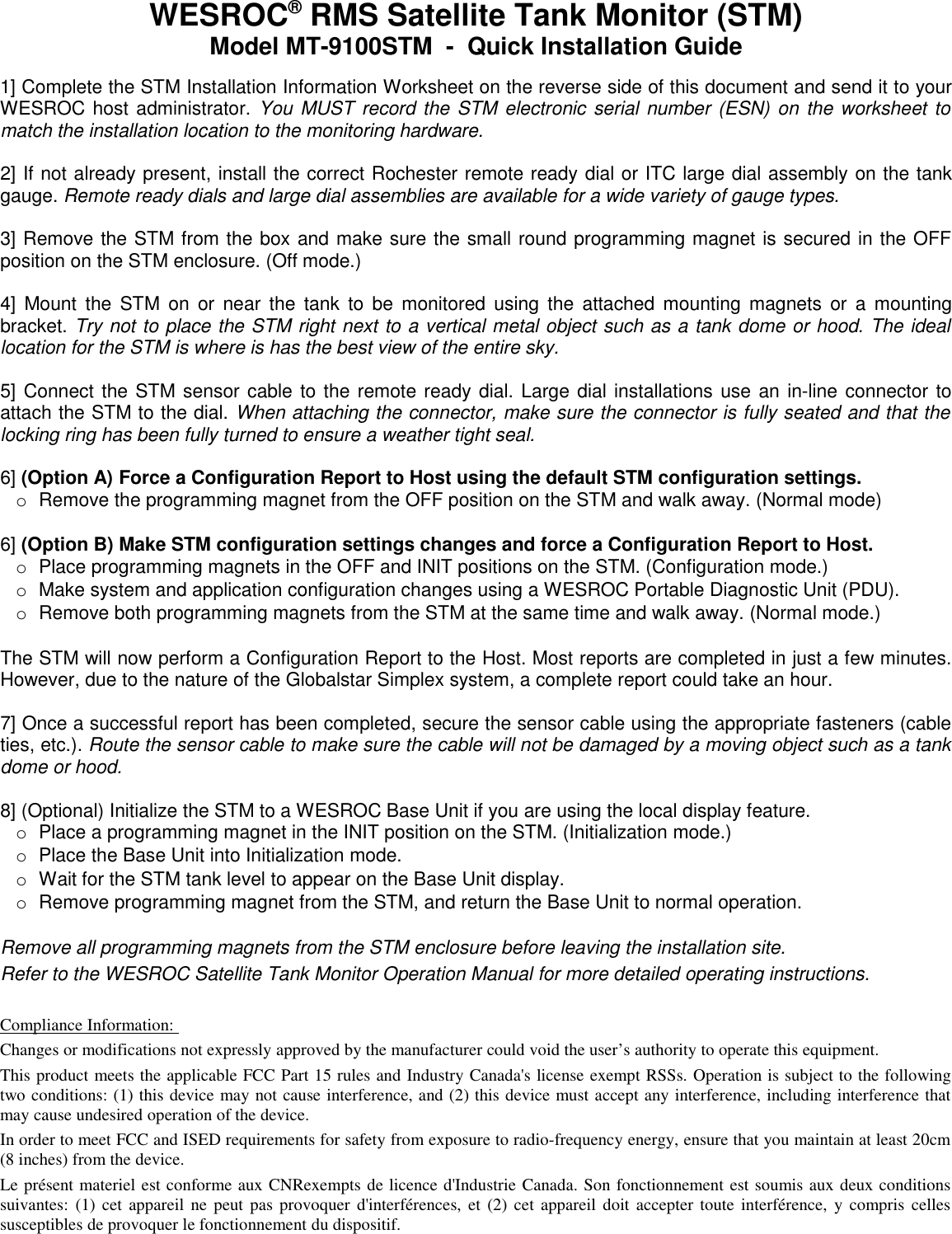 WESROC&reg; RMS Satellite Tank Monitor (STM)Model MT-9100STM  -  Quick Installation Guide1] Complete the STM Installation Information Worksheet on the reverse side of this document and send it to your WESROC host administrator. You MUST record the STM electronic serial number (ESN) on the worksheet to match the installation location to the monitoring hardware.2] If not already present, install the correct Rochester remote ready dial or ITC large dial assembly on the tank gauge. Remote ready dials and large dial assemblies are available for a wide variety of gauge types.3] Remove the STM from the box and make sure the small round programming magnet is secured in the OFF position on the STM enclosure. (Off mode.)4] Mount the STM on or near the tank to be monitored using the attached mounting magnets or a mounting bracket. Try not to place the STM right next to a vertical metal object such as a tank dome or hood. The ideal location for the STM is where is has the best view of the entire sky. 5] Connect the STM sensor cable to the remote ready dial. Large dial installations use an in-line connector to attach the STM to the dial. When attaching the connector, make sure the connector is fully seated and that the locking ring has been fully turned to ensure a weather tight seal.6] (Option A) Force a Configuration Report to Host using the default STM configuration settings.oRemove the programming magnet from the OFF position on the STM and walk away. (Normal mode)6] (Option B) Make STM configuration settings changes and force a Configuration Report to Host.oPlace programming magnets in the OFF and INIT positions on the STM. (Configuration mode.)oMake system and application configuration changes using a WESROC Portable Diagnostic Unit (PDU).oRemove both programming magnets from the STM at the same time and walk away. (Normal mode.)The STM will now perform a Configuration Report to the Host. Most reports are completed in just a few minutes. However, due to the nature of the Globalstar Simplex system, a complete report could take an hour. 7] Once a successful report has been completed, secure the sensor cable using the appropriate fasteners (cable ties, etc.). Route the sensor cable to make sure the cable will not be damaged by a moving object such as a tank dome or hood.8] (Optional) Initialize the STM to a WESROC Base Unit if you are using the local display feature.oPlace a programming magnet in the INIT position on the STM. (Initialization mode.)oPlace the Base Unit into Initialization mode.oWait for the STM tank level to appear on the Base Unit display.oRemove programming magnet from the STM, and return the Base Unit to normal operation.Remove all programming magnets from the STM enclosure before leaving the installation site.Refer to the WESROC Satellite Tank Monitor Operation Manual for more detailed operating instructions.Compliance Information: Changes or modifications not expressly approved by the manufacturer could void the user&rsquo;s authority to operate this equipment. This product meets the applicable FCC Part 15 rules and Industry Canada's license exempt RSSs. Operation is subject to the following two conditions: (1) this device may not cause interference, and (2) this device must accept any interference, including interference that may cause undesired operation of the device.In order to meet FCC and ISED requirements for safety from exposure to radio-frequency energy, ensure that you maintain at least 20cm (8 inches) from the device. Le pr&eacute;sent materiel est conforme aux CNRexempts de licence d'Industrie Canada. Son fonctionnement est soumis aux deux conditions suivantes: (1) cet appareil ne peut pas provoquer d'interf&eacute;rences, et (2) cet appareil doit accepter toute interf&eacute;rence, y compris celles susceptibles de provoquer le fonctionnement du dispositif.