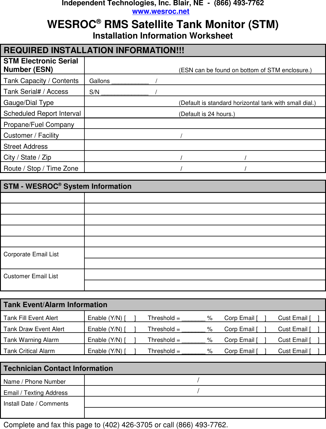 Independent Technologies, Inc. Blair, NE  -  (866) 493-7762www.wesroc.net  WESROC&reg; RMS Satellite Tank Monitor (STM)Installation Information WorksheetREQUIRED INSTALLATION INFORMATION!!!STM Electronic Serial Number (ESN)                                                      (ESN can be found on bottom of STM enclosure.)Tank Capacity / Contents Gallons ___________    /Tank Serial# / Access S/N ______________    /Gauge/Dial Type                                                      (Default is standard horizontal tank with small dial.)Scheduled Report Interval                                                      (Default is 24 hours.)Propane/Fuel Company Customer / Facility                                                       /Street Address City / State / Zip                                                       /                                     /Route / Stop / Time Zone                                                       /                                     /STM - WESROC&reg; System InformationCorporate Email List     Customer Email List     Tank Event/Alarm InformationTank Fill Event Alert Enable (Y/N) [     ]       Threshold = _______ %       Corp Email [    ]       Cust Email [    ]Tank Draw Event Alert Enable (Y/N) [     ]       Threshold = _______ %       Corp Email [    ]       Cust Email [    ]Tank Warning Alarm Enable (Y/N) [     ]       Threshold = _______ %       Corp Email [    ]       Cust Email [    ]Tank Critical Alarm Enable (Y/N) [     ]       Threshold = _______ %       Corp Email [    ]       Cust Email [    ] Technician Contact InformationName / Phone Number                                                           /Email / Texting Address                                                           /Install Date / Comments      Complete and fax this page to (402) 426-3705 or call (866) 493-7762.