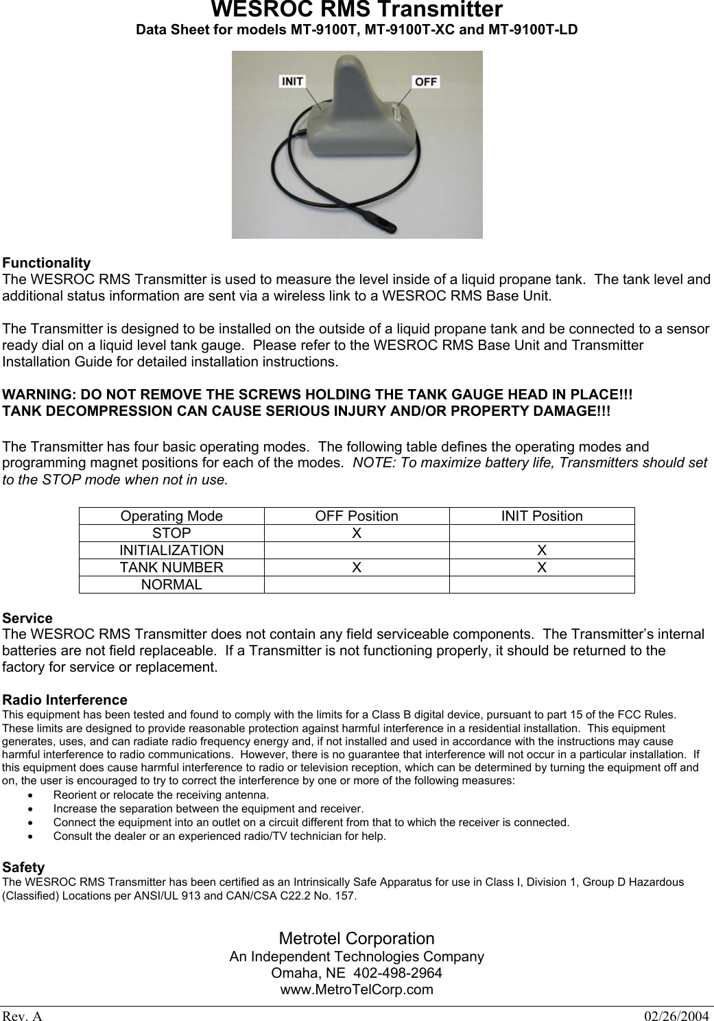 Rev. A    02/26/2004 WESROC RMS Transmitter Data Sheet for models MT-9100T, MT-9100T-XC and MT-9100T-LD    Functionality The WESROC RMS Transmitter is used to measure the level inside of a liquid propane tank.  The tank level and additional status information are sent via a wireless link to a WESROC RMS Base Unit.  The Transmitter is designed to be installed on the outside of a liquid propane tank and be connected to a sensor ready dial on a liquid level tank gauge.  Please refer to the WESROC RMS Base Unit and Transmitter Installation Guide for detailed installation instructions.  WARNING: DO NOT REMOVE THE SCREWS HOLDING THE TANK GAUGE HEAD IN PLACE!!! TANK DECOMPRESSION CAN CAUSE SERIOUS INJURY AND/OR PROPERTY DAMAGE!!!  The Transmitter has four basic operating modes.  The following table defines the operating modes and programming magnet positions for each of the modes.  NOTE: To maximize battery life, Transmitters should set to the STOP mode when not in use.  Operating Mode  OFF Position  INIT Position STOP X   INITIALIZATION   X TANK NUMBER  X  X NORMAL     Service The WESROC RMS Transmitter does not contain any field serviceable components.  The Transmitter&rsquo;s internal batteries are not field replaceable.  If a Transmitter is not functioning properly, it should be returned to the factory for service or replacement.  Radio Interference This equipment has been tested and found to comply with the limits for a Class B digital device, pursuant to part 15 of the FCC Rules.  These limits are designed to provide reasonable protection against harmful interference in a residential installation.  This equipment generates, uses, and can radiate radio frequency energy and, if not installed and used in accordance with the instructions may cause harmful interference to radio communications.  However, there is no guarantee that interference will not occur in a particular installation.  If this equipment does cause harmful interference to radio or television reception, which can be determined by turning the equipment off and on, the user is encouraged to try to correct the interference by one or more of the following measures: &bull;  Reorient or relocate the receiving antenna. &bull;  Increase the separation between the equipment and receiver. &bull;  Connect the equipment into an outlet on a circuit different from that to which the receiver is connected. &bull;  Consult the dealer or an experienced radio/TV technician for help.  Safety The WESROC RMS Transmitter has been certified as an Intrinsically Safe Apparatus for use in Class I, Division 1, Group D Hazardous (Classified) Locations per ANSI/UL 913 and CAN/CSA C22.2 No. 157.    Metrotel Corporation An Independent Technologies Company Omaha, NE  402-498-2964 www.MetroTelCorp.com 