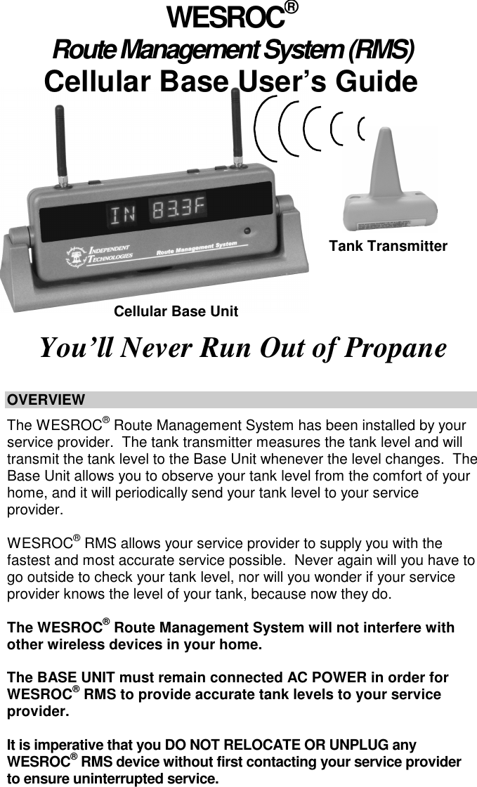                       OVERVIEW    The WESROC&reg; Route Management System has been installed by your service provider.  The tank transmitter measures the tank level and will transmit the tank level to the Base Unit whenever the level changes.  The Base Unit allows you to observe your tank level from the comfort of your home, and it will periodically send your tank level to your service provider.    WESROC&reg; RMS allows your service provider to supply you with the fastest and most accurate service possible.  Never again will you have to go outside to check your tank level, nor will you wonder if your service provider knows the level of your tank, because now they do.  The WESROC&reg; Route Management System will not interfere with other wireless devices in your home.    The BASE UNIT must remain connected AC POWER in order for WESROC&reg; RMS to provide accurate tank levels to your service provider.    It is imperative that you DO NOT RELOCATE OR UNPLUG any WESROC&reg; RMS device without first contacting your service provider to ensure uninterrupted service.      WESROC&reg; Route Management System (RMS) Cellular Base User&rsquo;s Guide You&rsquo;ll Never Run Out of Propane  Tank Transmitter Cellular Base Unit 