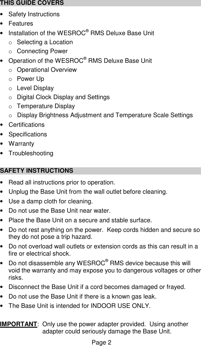 Page 2 THIS GUIDE COVERS   &bull;  Safety Instructions &bull;  Features &bull;  Installation of the WESROC&reg; RMS Deluxe Base Unit o  Selecting a Location o  Connecting Power &bull;  Operation of the WESROC&reg; RMS Deluxe Base Unit o  Operational Overview o  Power Up o  Level Display o  Digital Clock Display and Settings o  Temperature Display  o  Display Brightness Adjustment and Temperature Scale Settings &bull;  Certifications &bull;  Specifications &bull;  Warranty &bull;  Troubleshooting  SAFETY INSTRUCTIONS &bull;  Read all instructions prior to operation. &bull;  Unplug the Base Unit from the wall outlet before cleaning. &bull;  Use a damp cloth for cleaning. &bull;  Do not use the Base Unit near water.  &bull;  Place the Base Unit on a secure and stable surface. &bull;  Do not rest anything on the power.  Keep cords hidden and secure so they do not pose a trip hazard.   &bull;  Do not overload wall outlets or extension cords as this can result in a fire or electrical shock.   &bull;  Do not disassemble any WESROC&reg; RMS device because this will void the warranty and may expose you to dangerous voltages or other risks.    &bull;  Disconnect the Base Unit if a cord becomes damaged or frayed.  &bull;  Do not use the Base Unit if there is a known gas leak. &bull;  The Base Unit is intended for INDOOR USE ONLY.   IMPORTANT:  Only use the power adapter provided.  Using another adapter could seriously damage the Base Unit. 