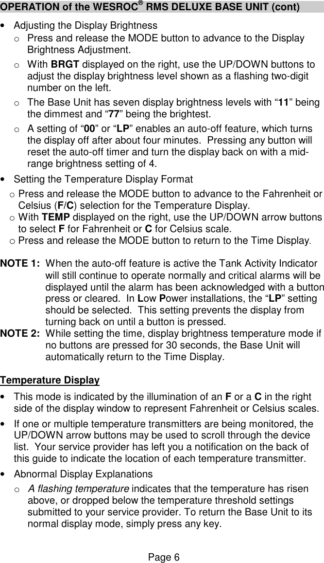 Page 6 OPERATION of the WESROC&reg; RMS DELUXE BASE UNIT (cont) &bull;  Adjusting the Display Brightness o  Press and release the MODE button to advance to the Display Brightness Adjustment. o  With BRGT displayed on the right, use the UP/DOWN buttons to adjust the display brightness level shown as a flashing two-digit number on the left. o  The Base Unit has seven display brightness levels with &ldquo;11&rdquo; being the dimmest and &ldquo;77&rdquo; being the brightest. o  A setting of &ldquo;00&rdquo; or &ldquo;LP&rdquo; enables an auto-off feature, which turns the display off after about four minutes.  Pressing any button will reset the auto-off timer and turn the display back on with a mid-range brightness setting of 4. &bull;  Setting the Temperature Display Format o Press and release the MODE button to advance to the Fahrenheit or Celsius (F/C) selection for the Temperature Display.   o With TEMP displayed on the right, use the UP/DOWN arrow buttons to select F for Fahrenheit or C for Celsius scale.   o Press and release the MODE button to return to the Time Display.  NOTE 1:  When the auto-off feature is active the Tank Activity Indicator will still continue to operate normally and critical alarms will be displayed until the alarm has been acknowledged with a button press or cleared.  In Low Power installations, the &ldquo;LP&rdquo; setting should be selected.  This setting prevents the display from turning back on until a button is pressed.  NOTE 2:  While setting the time, display brightness temperature mode if no buttons are pressed for 30 seconds, the Base Unit will automatically return to the Time Display.  Temperature Display &bull;  This mode is indicated by the illumination of an F or a C in the right side of the display window to represent Fahrenheit or Celsius scales. &bull;  If one or multiple temperature transmitters are being monitored, the UP/DOWN arrow buttons may be used to scroll through the device list.  Your service provider has left you a notification on the back of this guide to indicate the location of each temperature transmitter. &bull;  Abnormal Display Explanations o  A flashing temperature indicates that the temperature has risen above, or dropped below the temperature threshold settings submitted to your service provider. To return the Base Unit to its normal display mode, simply press any key.   