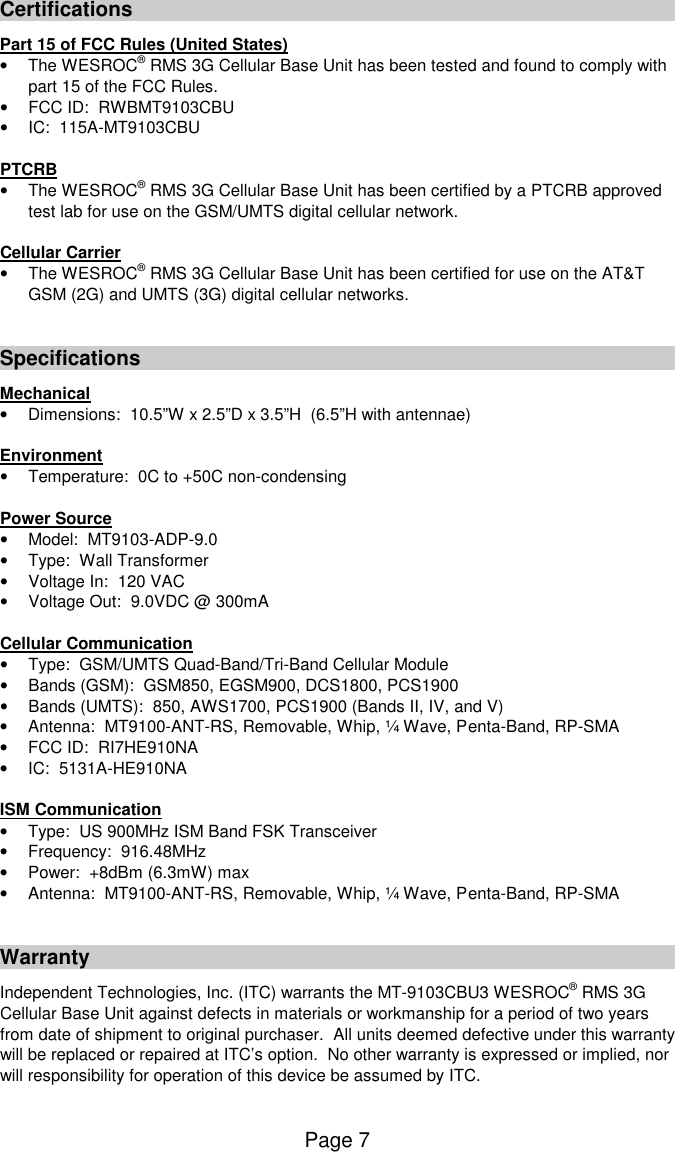 Page 7 Certifications Part 15 of FCC Rules (United States) &bull;  The WESROC&reg; RMS 3G Cellular Base Unit has been tested and found to comply with part 15 of the FCC Rules. &bull;  FCC ID:  RWBMT9103CBU &bull;  IC:  115A-MT9103CBU  PTCRB &bull;  The WESROC&reg; RMS 3G Cellular Base Unit has been certified by a PTCRB approved test lab for use on the GSM/UMTS digital cellular network.  Cellular Carrier &bull;  The WESROC&reg; RMS 3G Cellular Base Unit has been certified for use on the AT&amp;T GSM (2G) and UMTS (3G) digital cellular networks.   Specifications Mechanical &bull;  Dimensions:  10.5&rdquo;W x 2.5&rdquo;D x 3.5&rdquo;H  (6.5&rdquo;H with antennae)  Environment &bull;  Temperature:  0C to +50C non-condensing  Power Source &bull;  Model:  MT9103-ADP-9.0 &bull;  Type:  Wall Transformer &bull;  Voltage In:  120 VAC &bull;  Voltage Out:  9.0VDC @ 300mA  Cellular Communication &bull;  Type:  GSM/UMTS Quad-Band/Tri-Band Cellular Module &bull;  Bands (GSM):  GSM850, EGSM900, DCS1800, PCS1900 &bull;  Bands (UMTS):  850, AWS1700, PCS1900 (Bands II, IV, and V) &bull;  Antenna:  MT9100-ANT-RS, Removable, Whip, &frac14; Wave, Penta-Band, RP-SMA &bull;  FCC ID:  RI7HE910NA &bull;  IC:  5131A-HE910NA  ISM Communication &bull;  Type:  US 900MHz ISM Band FSK Transceiver &bull;  Frequency:  916.48MHz &bull;  Power:  +8dBm (6.3mW) max &bull;  Antenna:  MT9100-ANT-RS, Removable, Whip, &frac14; Wave, Penta-Band, RP-SMA   Warranty Independent Technologies, Inc. (ITC) warrants the MT-9103CBU3 WESROC&reg; RMS 3G Cellular Base Unit against defects in materials or workmanship for a period of two years from date of shipment to original purchaser.  All units deemed defective under this warranty will be replaced or repaired at ITC&rsquo;s option.  No other warranty is expressed or implied, nor will responsibility for operation of this device be assumed by ITC.  