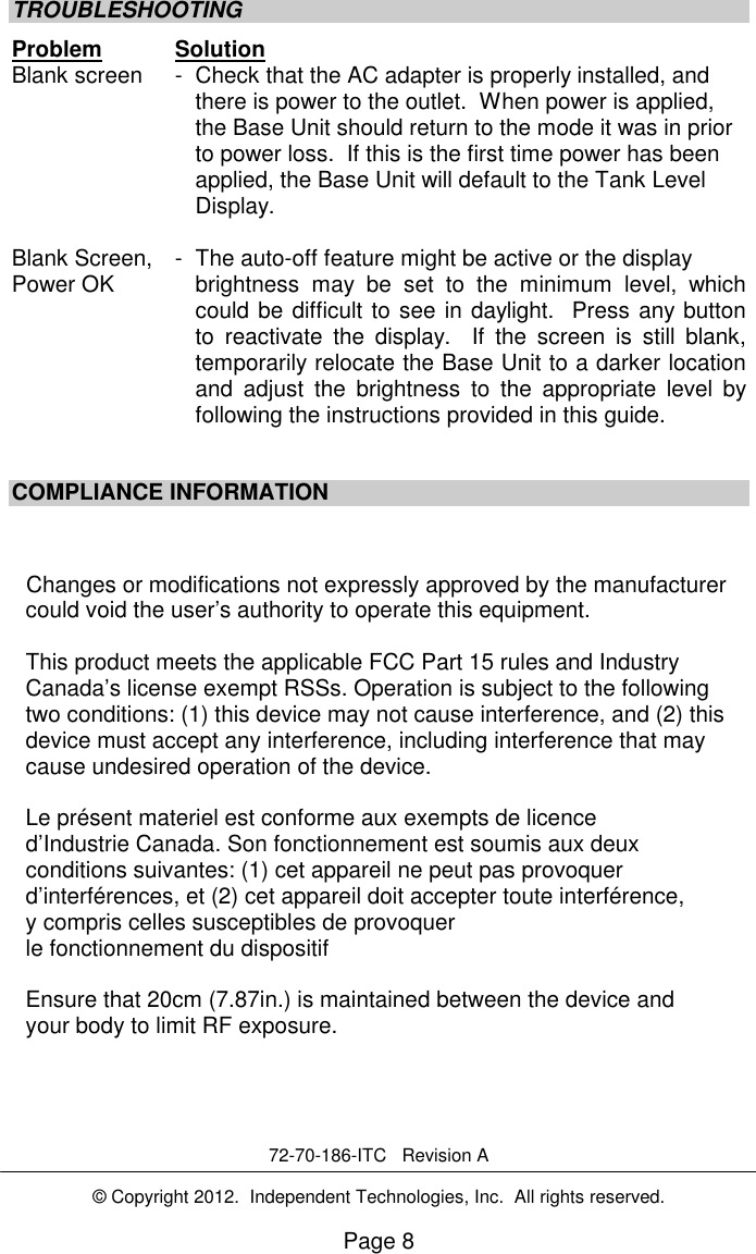 Page 8 TROUBLESHOOTING Problem Solution Blank screen  -  Check that the AC adapter is properly installed, and there is power to the outlet.  When power is applied, the Base Unit should return to the mode it was in prior to power loss.  If this is the first time power has been applied, the Base Unit will default to the Tank Level Display.   Blank Screen,  -  The auto-off feature might be active or the display  Power OK     brightness  may  be  set  to  the  minimum  level,  which could be difficult to see in daylight.  Press any button to  reactivate  the  display.    If  the  screen  is  still  blank, temporarily relocate the Base Unit to a darker location and  adjust  the  brightness  to  the  appropriate  level  by following the instructions provided in this guide.   COMPLIANCE INFORMATION    Changes or modifications not expressly approved by the manufacturer could void the user&rsquo;s authority to operate this equipment. This product meets the applicable FCC Part 15 rules and Industry Canada&rsquo;s license exempt RSSs. Operation is subject to the following two conditions: (1) this device may not cause interference, and (2) this device must accept any interference, including interference that may cause undesired operation of the device. Le pr&eacute;sent materiel est conforme aux exempts de licence d&rsquo;Industrie Canada. Son fonctionnement est soumis aux deux conditions suivantes: (1) cet appareil ne peut pas provoquer d&rsquo;interf&eacute;rences, et (2) cet appareil doit accepter toute interf&eacute;rence, y compris celles susceptibles de provoquer le fonctionnement du dispositif Ensure that 20cm (7.87in.) is maintained between the device and your body to limit RF exposure.  [8]  __________________________________________________       72-70-186-ITC   Revision A  &copy; Copyright 2012.  Independent Technologies, Inc.  All rights reserved.  