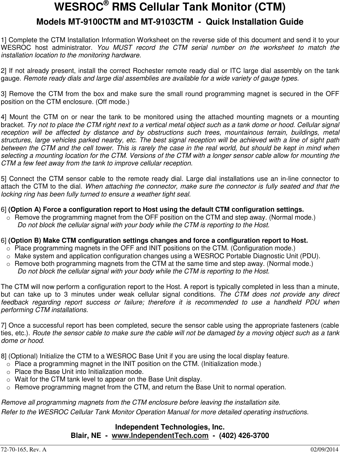 72-70-165, Rev. A        02/09/2014 WESROC&reg; RMS Cellular Tank Monitor (CTM) Models MT-9100CTM and MT-9103CTM  -  Quick Installation Guide  1] Complete the CTM Installation Information Worksheet on the reverse side of this document and send it to your WESROC  host  administrator.  You  MUST  record  the  CTM  serial  number  on  the  worksheet  to  match  the installation location to the monitoring hardware.  2] If not already present, install the correct Rochester remote ready dial or ITC large dial assembly on the tank gauge. Remote ready dials and large dial assemblies are available for a wide variety of gauge types.  3] Remove the CTM from the box and make sure the small round programming magnet is secured in the OFF position on the CTM enclosure. (Off mode.)  4]  Mount  the  CTM  on or near  the  tank  to  be  monitored  using  the  attached  mounting  magnets or  a mounting bracket. Try not to place the CTM right next to a vertical metal object such as a tank dome or hood. Cellular signal reception  will  be  affected  by  distance  and  by  obstructions  such  trees,  mountainous  terrain,  buildings,  metal structures, large vehicles parked nearby, etc. The best signal reception will be achieved with a line of sight path between the CTM and the cell tower. This is rarely the case in the real world, but should be kept in mind when selecting a mounting location for the CTM. Versions of the CTM with a longer sensor cable allow for mounting the CTM a few feet away from the tank to improve cellular reception.  5] Connect the CTM sensor cable to the remote ready dial. Large dial installations use an in-line connector to attach the CTM to the dial. When attaching the connector, make sure the connector is fully seated and that the locking ring has been fully turned to ensure a weather tight seal.  6] (Option A) Force a configuration report to Host using the default CTM configuration settings. o  Remove the programming magnet from the OFF position on the CTM and step away. (Normal mode.) Do not block the cellular signal with your body while the CTM is reporting to the Host.  6] (Option B) Make CTM configuration settings changes and force a configuration report to Host. o  Place programming magnets in the OFF and INIT positions on the CTM. (Configuration mode.) o  Make system and application configuration changes using a WESROC Portable Diagnostic Unit (PDU). o  Remove both programming magnets from the CTM at the same time and step away. (Normal mode.) Do not block the cellular signal with your body while the CTM is reporting to the Host.  The CTM will now perform a configuration report to the Host. A report is typically completed in less than a minute, but  can  take  up  to  3  minutes  under  weak  cellular  signal  conditions.  The  CTM  does  not  provide  any  direct feedback  regarding  report  success  or  failure;  therefore  it  is  recommended  to  use  a  handheld  PDU  when performing CTM installations.  7] Once a successful report has been completed, secure the sensor cable using the appropriate fasteners (cable ties, etc.). Route the sensor cable to make sure the cable will not be damaged by a moving object such as a tank dome or hood.  8] (Optional) Initialize the CTM to a WESROC Base Unit if you are using the local display feature. o  Place a programming magnet in the INIT position on the CTM. (Initialization mode.) o  Place the Base Unit into Initialization mode. o  Wait for the CTM tank level to appear on the Base Unit display. o  Remove programming magnet from the CTM, and return the Base Unit to normal operation.  Remove all programming magnets from the CTM enclosure before leaving the installation site. Refer to the WESROC Cellular Tank Monitor Operation Manual for more detailed operating instructions.  Independent Technologies, Inc. Blair, NE  -  www.IndependentTech.com  -  (402) 426-3700 