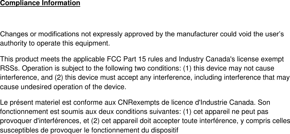 Compliance Information  Changes or modifications not expressly approved by the manufacturer could void the user&rsquo;s authority to operate this equipment. This product meets the applicable FCC Part 15 rules and Industry Canada's license exempt RSSs. Operation is subject to the following two conditions: (1) this device may not cause interference, and (2) this device must accept any interference, including interference that may cause undesired operation of the device. Le pr&eacute;sent materiel est conforme aux CNRexempts de licence d'Industrie Canada. Son fonctionnement est soumis aux deux conditions suivantes: (1) cet appareil ne peut pas provoquer d'interf&eacute;rences, et (2) cet appareil doit accepter toute interf&eacute;rence, y compris celles susceptibles de provoquer le fonctionnement du dispositif 