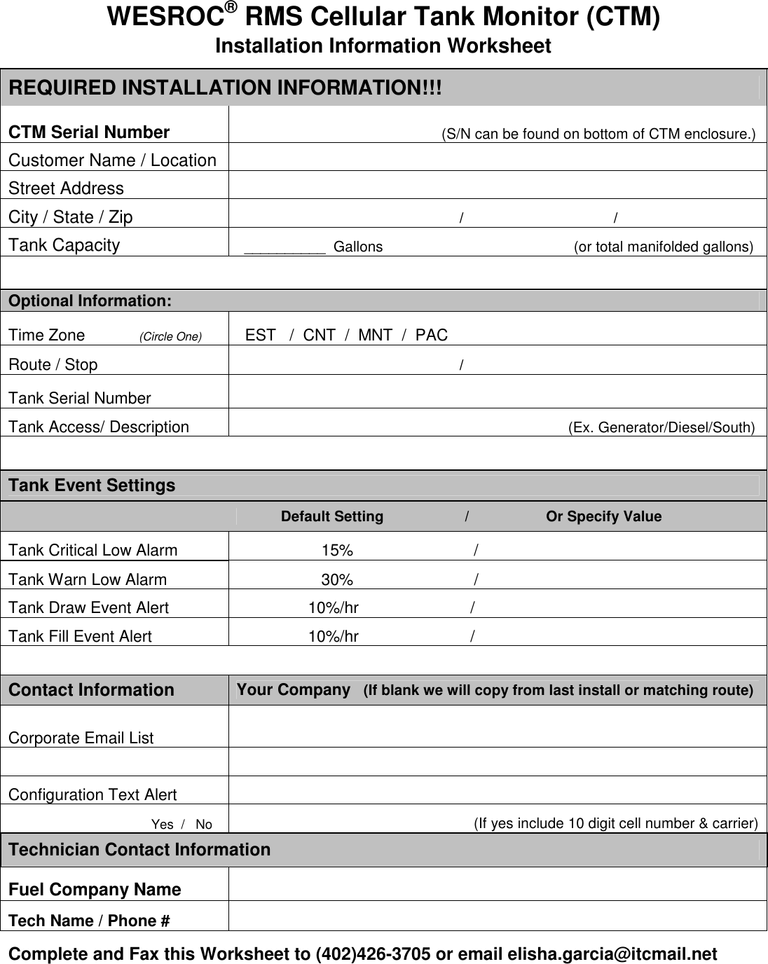  WESROC&reg; RMS Cellular Tank Monitor (CTM) Installation Information Worksheet REQUIRED INSTALLATION INFORMATION!!! CTM Serial Number                                                   (S/N can be found on bottom of CTM enclosure.) Customer Name / Location   Street Address   City / State / Zip                                                        /                                     / Tank Capacity    __________  Gallons                                               (or total manifolded gallons)      Optional Information: Time Zone            (Circle One)   EST   /  CNT  /  MNT  /  PAC Route / Stop                                                         /                                      Tank Serial Number   Tank Access/ Description                                                                                  (Ex. Generator/Diesel/South)      Tank Event Settings              Default Setting                    /                   Or Specify Value Tank Critical Low Alarm                     15%                           / Tank Warn Low Alarm                     30%                           / Tank Draw Event Alert                  10%/hr                         / Tank Fill Event Alert                  10%/hr                         /      Contact Information  Your Company   (If blank we will copy from last install or matching route) Corporate Email List                 Configuration Text Alert                                   Yes  /   No                                           (If yes include 10 digit cell number &amp; carrier) Technician Contact Information Fuel Company Name   Tech Name / Phone #    Complete and Fax this Worksheet to (402)426-3705 or email elisha.garcia@itcmail.net  