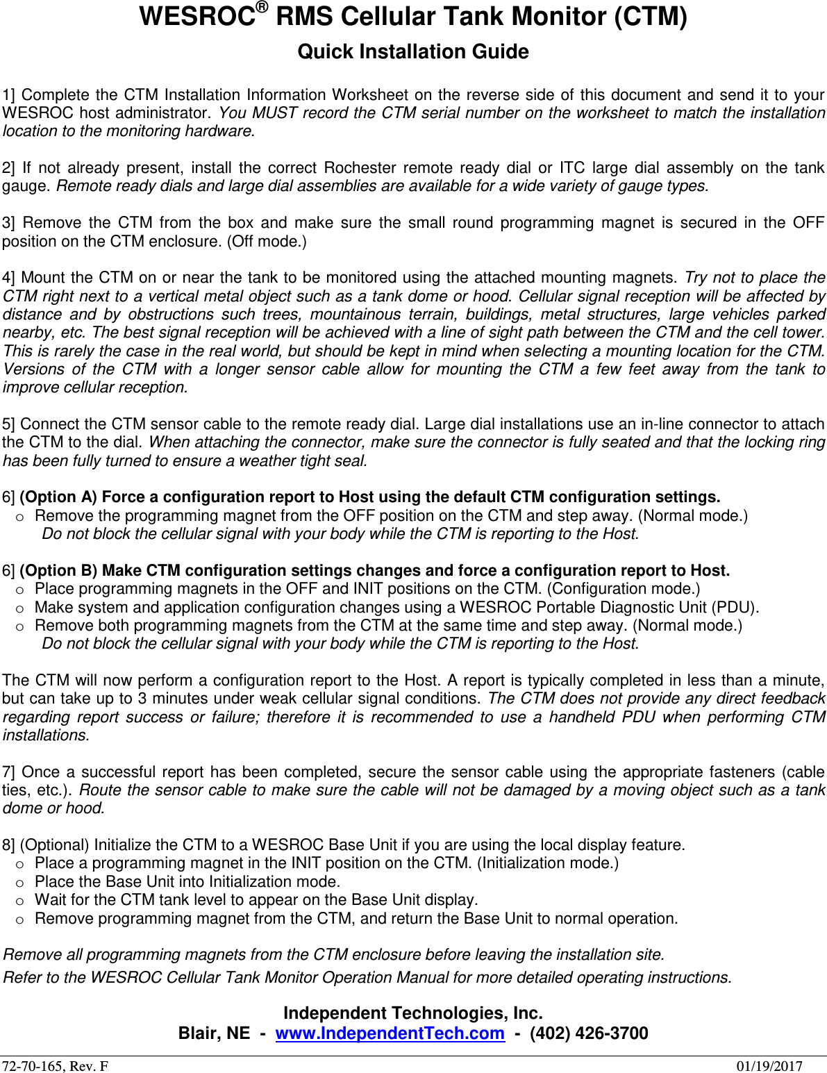 72-70-165, Rev. F        01/19/2017 WESROC&reg; RMS Cellular Tank Monitor (CTM) Quick Installation Guide  1] Complete the CTM Installation Information Worksheet on the  reverse side of this document and send it to your WESROC host administrator. You MUST record the CTM serial number on the worksheet to match the installation location to the monitoring hardware.  2]  If  not  already  present,  install  the  correct  Rochester  remote  ready  dial  or  ITC  large  dial  assembly  on  the  tank gauge. Remote ready dials and large dial assemblies are available for a wide variety of gauge types.  3]  Remove  the  CTM  from  the  box  and  make  sure  the  small  round  programming  magnet  is  secured  in  the  OFF position on the CTM enclosure. (Off mode.)  4] Mount the CTM on or near the tank to be monitored using the attached mounting magnets. Try not to place the CTM right next to a vertical metal object such as a tank dome or hood. Cellular signal reception will be affected by distance  and  by  obstructions  such  trees,  mountainous  terrain,  buildings,  metal  structures,  large  vehicles  parked nearby, etc. The best signal reception will be achieved with a line of sight path between the CTM and the cell tower. This is rarely the case in the real world, but should be kept in mind when selecting a mounting location for the CTM. Versions  of  the  CTM  with  a  longer  sensor  cable  allow  for  mounting  the  CTM  a  few  feet  away  from  the  tank  to improve cellular reception.  5] Connect the CTM sensor cable to the remote ready dial. Large dial installations use an in-line connector to attach the CTM to the dial. When attaching the connector, make sure the connector is fully seated and that the locking ring has been fully turned to ensure a weather tight seal.  6] (Option A) Force a configuration report to Host using the default CTM configuration settings. o  Remove the programming magnet from the OFF position on the CTM and step away. (Normal mode.) Do not block the cellular signal with your body while the CTM is reporting to the Host.  6] (Option B) Make CTM configuration settings changes and force a configuration report to Host. o  Place programming magnets in the OFF and INIT positions on the CTM. (Configuration mode.) o  Make system and application configuration changes using a WESROC Portable Diagnostic Unit (PDU). o  Remove both programming magnets from the CTM at the same time and step away. (Normal mode.) Do not block the cellular signal with your body while the CTM is reporting to the Host.  The CTM will now perform a configuration report to the Host. A report is typically completed in less than a minute, but can take up to 3 minutes under weak cellular signal conditions. The CTM does not provide any direct feedback regarding  report  success  or  failure;  therefore  it  is  recommended  to  use  a  handheld  PDU  when  performing  CTM installations.  7]  Once  a  successful report  has  been  completed,  secure  the  sensor cable using  the  appropriate fasteners  (cable ties, etc.). Route the sensor cable to make sure the cable will not be damaged by a moving object such as a tank dome or hood.  8] (Optional) Initialize the CTM to a WESROC Base Unit if you are using the local display feature. o  Place a programming magnet in the INIT position on the CTM. (Initialization mode.) o  Place the Base Unit into Initialization mode. o  Wait for the CTM tank level to appear on the Base Unit display. o  Remove programming magnet from the CTM, and return the Base Unit to normal operation.  Remove all programming magnets from the CTM enclosure before leaving the installation site. Refer to the WESROC Cellular Tank Monitor Operation Manual for more detailed operating instructions.  Independent Technologies, Inc. Blair, NE  -  www.IndependentTech.com  -  (402) 426-3700 