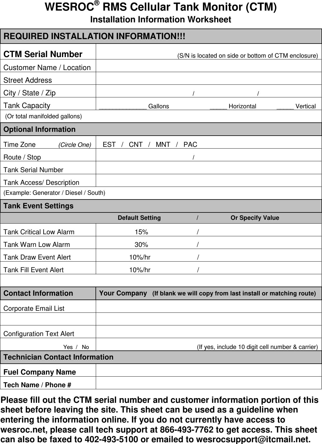 WESROC&reg; RMS Cellular Tank Monitor (CTM) Installation Information Worksheet REQUIRED INSTALLATION INFORMATION!!! CTM Serial Number                                               (S/N is located on side or bottom of CTM enclosure) Customer Name / Location   Street Address   City / State / Zip                                                        /                                     / Tank Capacity  ______________ Gallons                        _____ Horizontal            _____ Vertical  (Or total manifolded gallons)    Optional Information Time Zone            (Circle One)   EST   /   CNT   /   MNT   /   PAC Route / Stop                                                         /                                      Tank Serial Number   Tank Access/ Description  (Example: Generator / Diesel / South) Tank Event Settings              Default Setting                     /                   Or Specify Value Tank Critical Low Alarm                     15%                          / Tank Warn Low Alarm                     30%                          / Tank Draw Event Alert                  10%/hr                         / Tank Fill Event Alert                  10%/hr                         /      Contact Information  Your Company   (If blank we will copy from last install or matching route) Corporate Email List                 Configuration Text Alert                                   Yes  /   No                                           (If yes, include 10 digit cell number &amp; carrier) Technician Contact Information Fuel Company Name   Tech Name / Phone #     Please fill out the CTM serial number and customer information portion of this sheet before leaving the site. This sheet can be used as a guideline when entering the information online. If you do not currently have access to wesroc.net, please call tech support at 866-493-7762 to get access. This sheet can also be faxed to 402-493-5100 or emailed to wesrocsupport@itcmail.net.  