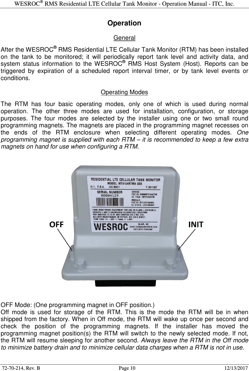 WESROC&reg; RMS Residential LTE Cellular Tank Monitor - Operation Manual - ITC, Inc.  72-70-214, Rev. B                                        Page 10                                                        12/13/2017  Operation  General  After the WESROC&reg; RMS Residential LTE Cellular Tank Monitor (RTM) has been installed on  the  tank  to  be  monitored;  it  will  periodically  report  tank  level  and  activity  data,  and system  status  information  to  the  WESROC&reg;  RMS  Host  System  (Host).  Reports  can  be triggered  by  expiration  of  a  scheduled  report  interval  timer,  or  by  tank  level  events  or conditions.  Operating Modes  The  RTM  has  four  basic  operating  modes,  only  one  of  which  is  used  during  normal operation.  The  other  three  modes  are  used  for  installation,  configuration,  or  storage purposes.  The  four  modes  are  selected  by  the  installer  using  one  or  two  small  round programming magnets. The magnets are placed in the programming magnet recesses on the  ends  of  the  RTM  enclosure  when  selecting  different  operating  modes.  One programming magnet is supplied with each RTM &ndash; it is recommended to keep a few extra magnets on hand for use when configuring a RTM.    OFF Mode: (One programming magnet in OFF position.) Off  mode  is  used  for  storage  of  the  RTM.  This  is  the  mode  the  RTM  will  be  in  when shipped from the factory. When in Off mode, the RTM will wake up once per second and check  the  position  of  the  programming  magnets.  If  the  installer  has  moved  the programming magnet position(s) the  RTM  will switch to  the  newly  selected  mode.  If  not, the RTM will resume sleeping for another second. Always leave the RTM in the Off mode to minimize battery drain and to minimize cellular data charges when a RTM is not in use.  