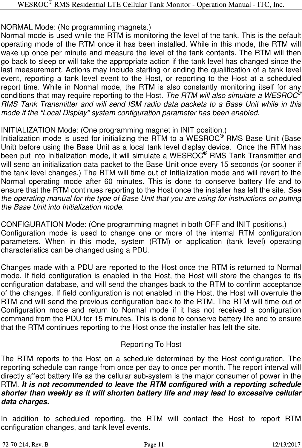 WESROC&reg; RMS Residential LTE Cellular Tank Monitor - Operation Manual - ITC, Inc.  72-70-214, Rev. B                                        Page 11                                                        12/13/2017  NORMAL Mode: (No programming magnets.) Normal mode is used while the RTM is monitoring the level of the tank. This is the default operating mode of the RTM once it has  been  installed. While in this mode, the RTM will wake up once per minute and measure the level of the tank contents. The RTM will then go back to sleep or will take the appropriate action if the tank level has changed since the last measurement. Actions may include starting or ending the qualification of a tank level event,  reporting  a  tank  level  event  to  the  Host,  or  reporting  to  the  Host  at  a  scheduled report  time.  While  in  Normal  mode,  the  RTM  is  also  constantly  monitoring  itself  for  any conditions that may require reporting to the Host. The RTM will also simulate a WESROC&reg; RMS Tank Transmitter and will send ISM radio data packets to a Base Unit while in this mode if the &ldquo;Local Display&rdquo; system configuration parameter has been enabled.  INITIALIZATION Mode: (One programming magnet in INIT position.) Initialization mode  is used for initializing the RTM to a WESROC&reg; RMS Base Unit (Base Unit) before using the Base Unit as a local tank level display device.  Once the RTM has been put into Initialization mode, it will simulate a WESROC&reg; RMS Tank Transmitter and will send an initialization data packet to the Base Unit once every 15 seconds (or sooner if the tank level changes.) The RTM will time out of Initialization mode and will revert to the Normal  operating  mode  after  60  minutes.  This  is  done  to  conserve  battery  life  and  to ensure that the RTM continues reporting to the Host once the installer has left the site. See the operating manual for the type of Base Unit that you are using for instructions on putting the Base Unit into Initialization mode.  CONFIGURATION Mode: (One programming magnet in both OFF and INIT positions.) Configuration  mode  is  used  to  change  one  or  more  of  the  internal  RTM  configuration parameters.  When  in  this  mode,  system  (RTM)  or  application  (tank  level)  operating characteristics can be changed using a PDU.  Changes made with a PDU are reported to the Host once the RTM is returned to Normal mode.  If  field  configuration  is  enabled  in  the Host,  the  Host  will  store  the  changes  to  its configuration database, and will send the changes back to the RTM to confirm acceptance of the changes. If field configuration is not enabled in the Host, the Host will overrule the RTM and will send the previous configuration back to the RTM. The RTM will time out of Configuration  mode  and  return  to  Normal  mode  if  it  has  not  received  a  configuration command from the PDU for 15 minutes. This is done to conserve battery life and to ensure that the RTM continues reporting to the Host once the installer has left the site.  Reporting To Host  The  RTM  reports  to  the  Host  on  a  schedule  determined  by  the  Host  configuration.  The reporting schedule can range from once per day to once per month. The report interval will directly affect battery life as the cellular sub-system is the major consumer of power in the RTM. It is not recommended to leave the RTM configured with a reporting schedule shorter than weekly as it will shorten battery life and may lead to excessive cellular data charges.  In  addition  to  scheduled  reporting,  the  RTM  will  contact  the  Host  to  report  RTM configuration changes, and tank level events. 