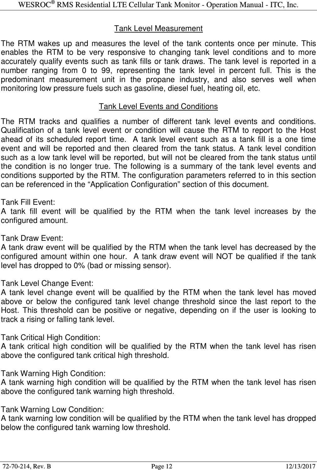 WESROC&reg; RMS Residential LTE Cellular Tank Monitor - Operation Manual - ITC, Inc.  72-70-214, Rev. B                                        Page 12                                                        12/13/2017  Tank Level Measurement  The  RTM  wakes  up  and  measures  the  level  of  the  tank  contents  once  per  minute.  This enables  the  RTM  to  be  very  responsive  to  changing  tank  level  conditions  and  to  more accurately qualify events such as tank fills or tank draws. The  tank level is  reported  in a number  ranging  from  0  to  99,  representing  the  tank  level  in  percent  full.  This  is  the predominant  measurement  unit  in  the  propane  industry,  and  also  serves  well  when monitoring low pressure fuels such as gasoline, diesel fuel, heating oil, etc.  Tank Level Events and Conditions  The  RTM  tracks  and  qualifies  a  number  of  different  tank  level  events  and  conditions. Qualification  of  a  tank  level  event  or  condition  will  cause  the  RTM  to  report  to  the  Host ahead  of  its  scheduled  report  time.    A  tank  level  event  such  as  a  tank  fill  is  a  one  time event  and  will be  reported  and  then  cleared from  the  tank  status.  A  tank  level  condition such as a low tank level will be reported, but will not be cleared from the tank status until the  condition  is  no  longer  true.  The  following  is  a  summary of  the tank  level  events  and conditions supported by the RTM. The configuration parameters referred to in this section can be referenced in the &ldquo;Application Configuration&rdquo; section of this document.  Tank Fill Event: A  tank  fill  event  will  be  qualified  by  the  RTM  when  the  tank  level  increases  by  the configured amount.  Tank Draw Event: A tank draw event will be qualified by the RTM when the tank level has decreased by the configured  amount  within  one  hour.    A  tank draw  event  will  NOT be  qualified  if  the  tank level has dropped to 0% (bad or missing sensor).  Tank Level Change Event: A  tank  level  change  event  will  be  qualified  by  the  RTM  when  the  tank  level  has  moved above  or  below  the  configured  tank  level  change  threshold  since  the  last  report  to  the Host.  This  threshold  can  be  positive  or  negative,  depending  on  if  the  user  is  looking  to track a rising or falling tank level.  Tank Critical High Condition: A  tank  critical  high  condition  will be  qualified  by  the  RTM  when  the  tank  level  has  risen above the configured tank critical high threshold.  Tank Warning High Condition: A tank warning high condition will be qualified by the RTM when the tank level has risen above the configured tank warning high threshold.  Tank Warning Low Condition: A tank warning low condition will be qualified by the RTM when the tank level has dropped below the configured tank warning low threshold.  