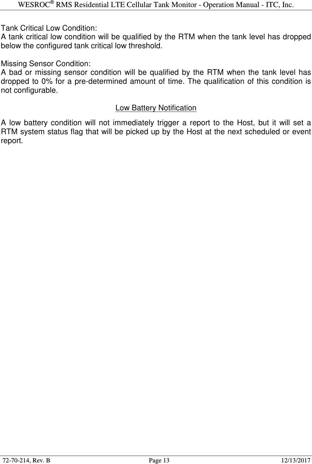 WESROC&reg; RMS Residential LTE Cellular Tank Monitor - Operation Manual - ITC, Inc.  72-70-214, Rev. B                                        Page 13                                                        12/13/2017  Tank Critical Low Condition: A tank critical low condition will be qualified by the RTM when the tank level has dropped below the configured tank critical low threshold.  Missing Sensor Condition: A  bad  or  missing  sensor  condition  will  be  qualified  by  the  RTM  when  the  tank  level  has dropped  to 0% for a pre-determined amount of time. The qualification of this  condition is not configurable.  Low Battery Notification  A  low  battery  condition  will  not  immediately  trigger  a  report  to  the  Host,  but  it  will  set  a RTM system status flag that will be picked up by the Host at the next scheduled or event report.   