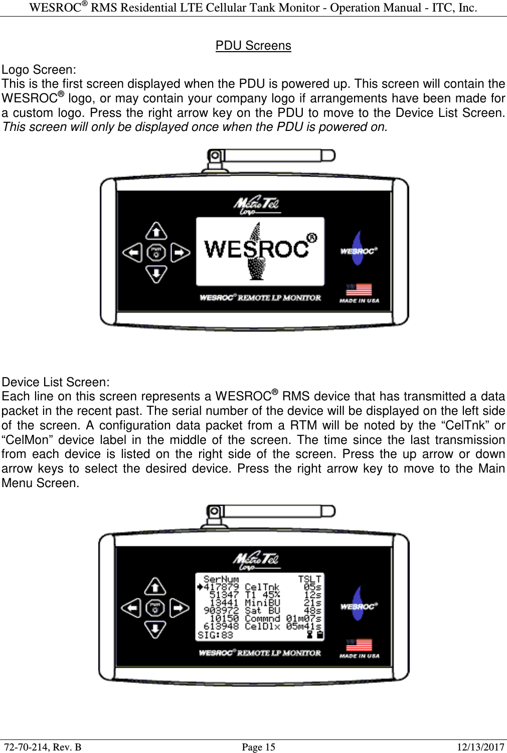 WESROC&reg; RMS Residential LTE Cellular Tank Monitor - Operation Manual - ITC, Inc.  72-70-214, Rev. B                                        Page 15                                                        12/13/2017  PDU Screens  Logo Screen: This is the first screen displayed when the PDU is powered up. This screen will contain the WESROC&reg; logo, or may contain your company logo if arrangements have been made for a custom logo. Press the right arrow key on the PDU to move to the Device List Screen. This screen will only be displayed once when the PDU is powered on.      Device List Screen: Each line on this screen represents a WESROC&reg; RMS device that has transmitted a data packet in the recent past. The serial number of the device will be displayed on the left side of  the  screen.  A  configuration  data  packet  from  a  RTM  will  be  noted  by  the  &ldquo;CelTnk&rdquo;  or &ldquo;CelMon&rdquo;  device  label  in  the  middle  of  the  screen.  The  time  since  the  last  transmission from  each  device  is  listed  on  the  right  side  of  the  screen.  Press  the  up  arrow  or  down arrow  keys  to  select  the  desired  device.  Press  the  right  arrow  key  to  move  to  the  Main Menu Screen.     