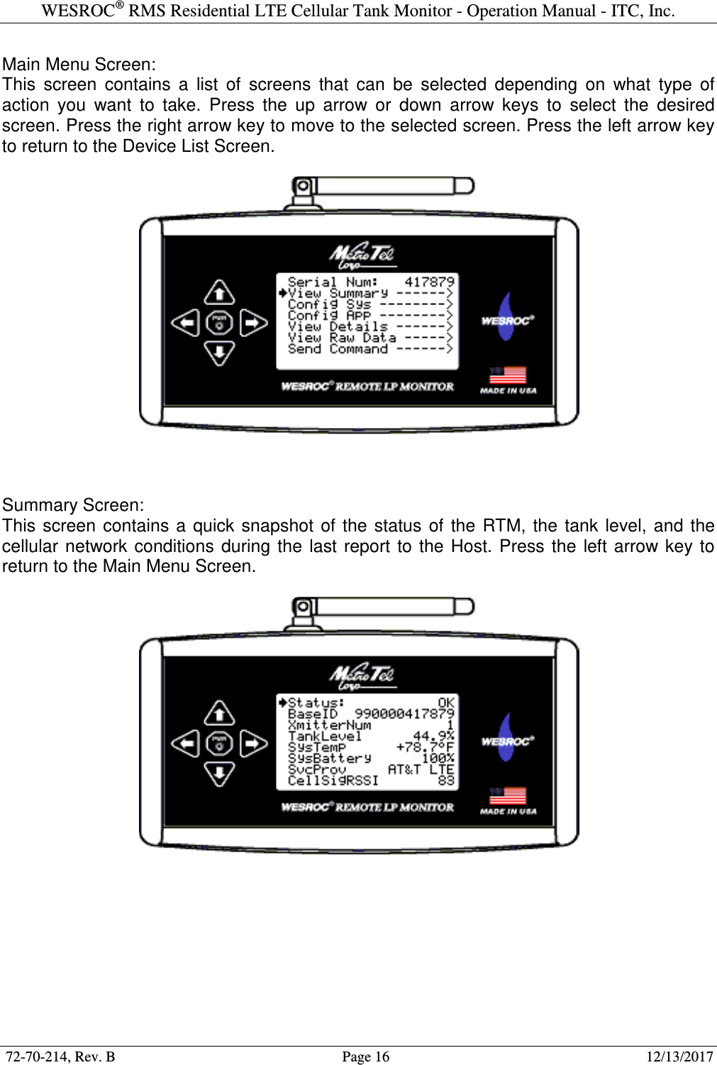 WESROC&reg; RMS Residential LTE Cellular Tank Monitor - Operation Manual - ITC, Inc.  72-70-214, Rev. B                                        Page 16                                                        12/13/2017  Main Menu Screen: This  screen  contains  a  list  of  screens  that  can  be  selected  depending  on  what  type  of action  you  want  to  take.  Press  the  up  arrow  or  down  arrow  keys  to  select  the  desired screen. Press the right arrow key to move to the selected screen. Press the left arrow key to return to the Device List Screen.      Summary Screen: This  screen  contains a  quick  snapshot  of  the  status  of  the  RTM,  the  tank  level,  and  the cellular  network  conditions  during  the  last  report  to  the  Host.  Press  the  left arrow  key  to return to the Main Menu Screen.     