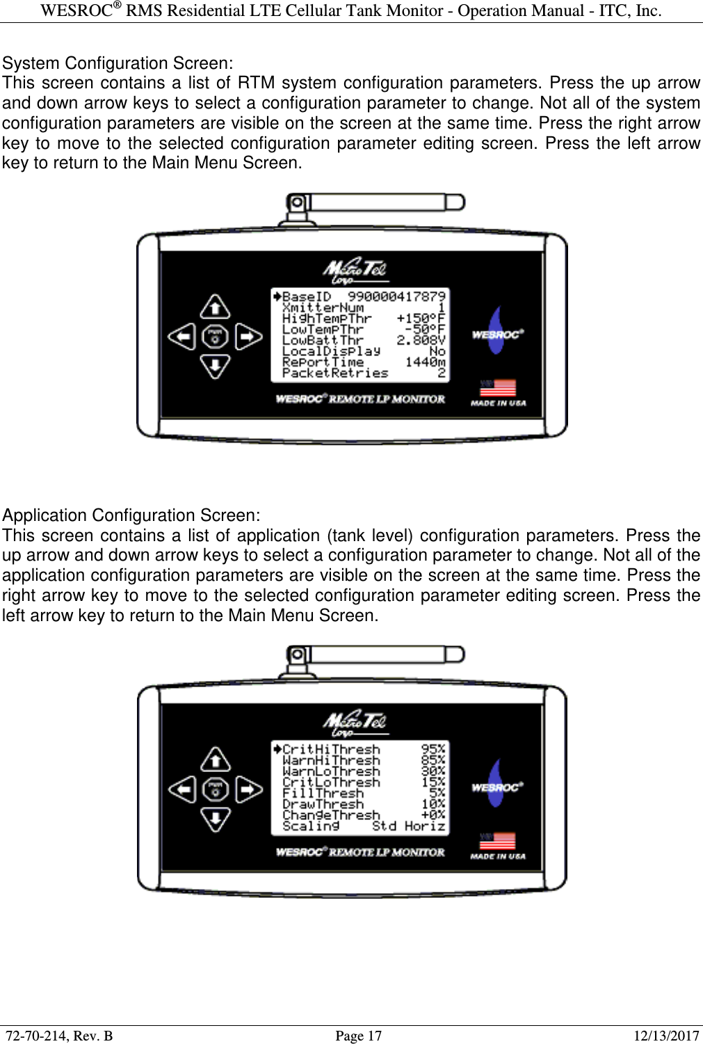 WESROC&reg; RMS Residential LTE Cellular Tank Monitor - Operation Manual - ITC, Inc.  72-70-214, Rev. B                                        Page 17                                                        12/13/2017  System Configuration Screen: This  screen contains a  list of  RTM  system configuration parameters. Press the  up arrow and down arrow keys to select a configuration parameter to change. Not all of the system configuration parameters are visible on the screen at the same time. Press the right arrow key to  move  to the selected  configuration  parameter  editing  screen. Press the left  arrow key to return to the Main Menu Screen.      Application Configuration Screen: This screen  contains a list of application (tank level) configuration parameters. Press the up arrow and down arrow keys to select a configuration parameter to change. Not all of the application configuration parameters are visible on the screen at the same time. Press the right arrow key to move to the selected configuration parameter editing screen. Press the left arrow key to return to the Main Menu Screen.     