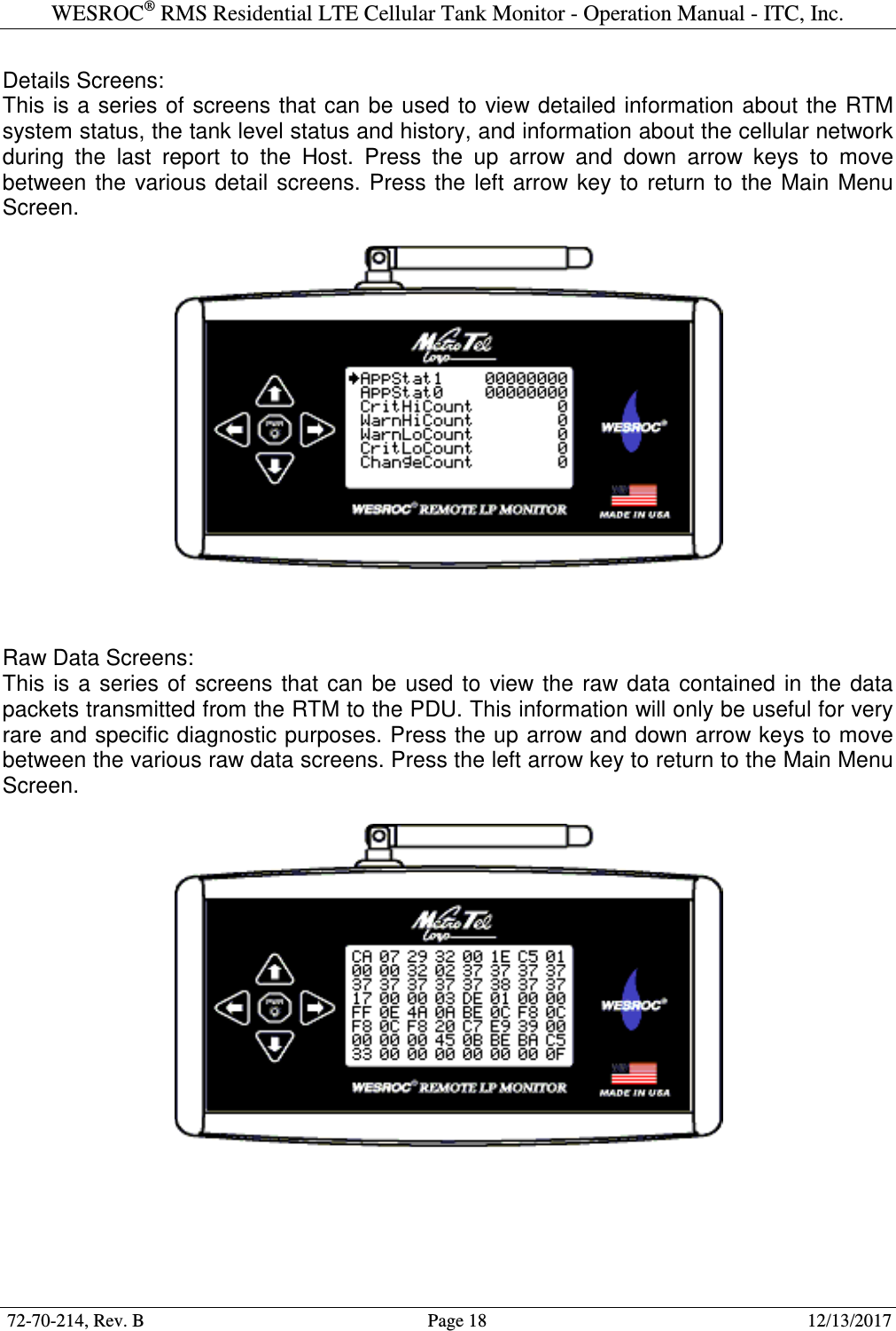 WESROC&reg; RMS Residential LTE Cellular Tank Monitor - Operation Manual - ITC, Inc.  72-70-214, Rev. B                                        Page 18                                                        12/13/2017  Details Screens: This is a  series of screens that can be used to view detailed information about the RTM system status, the tank level status and history, and information about the cellular network during  the  last  report  to  the  Host.  Press  the  up  arrow  and  down  arrow  keys  to  move between  the  various  detail  screens.  Press  the  left  arrow key to  return  to  the  Main  Menu Screen.      Raw Data Screens: This  is  a  series  of  screens  that  can  be  used  to  view the  raw data  contained  in  the  data packets transmitted from the RTM to the PDU. This information will only be useful for very rare and specific diagnostic purposes. Press the up arrow and down arrow keys to move between the various raw data screens. Press the left arrow key to return to the Main Menu Screen.        