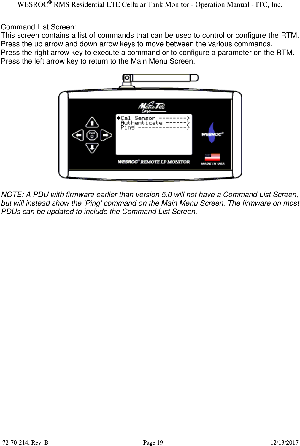 WESROC&reg; RMS Residential LTE Cellular Tank Monitor - Operation Manual - ITC, Inc.  72-70-214, Rev. B                                        Page 19                                                        12/13/2017  Command List Screen: This screen contains a list of commands that can be used to control or configure the RTM. Press the up arrow and down arrow keys to move between the various commands. Press the right arrow key to execute a command or to configure a parameter on the RTM. Press the left arrow key to return to the Main Menu Screen.    NOTE: A PDU with firmware earlier than version 5.0 will not have a Command List Screen, but will instead show the &lsquo;Ping&rsquo; command on the Main Menu Screen. The firmware on most PDUs can be updated to include the Command List Screen. 