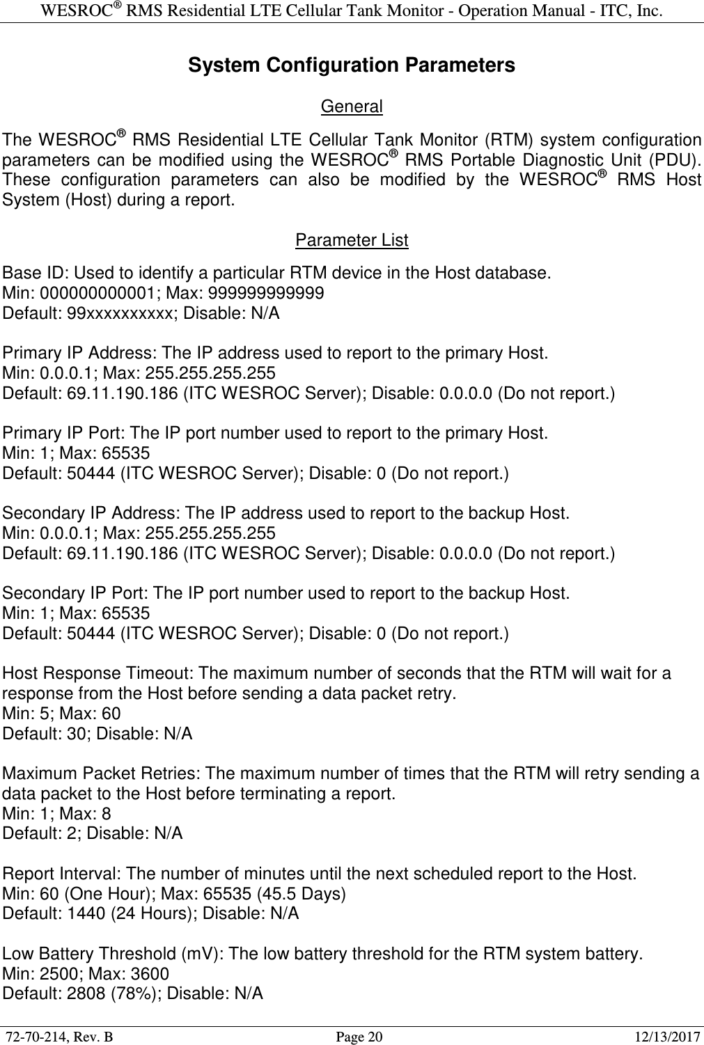 WESROC&reg; RMS Residential LTE Cellular Tank Monitor - Operation Manual - ITC, Inc.  72-70-214, Rev. B                                        Page 20                                                        12/13/2017  System Configuration Parameters  General  The WESROC&reg; RMS Residential LTE Cellular Tank Monitor (RTM) system configuration parameters  can  be modified  using  the WESROC&reg;  RMS  Portable  Diagnostic  Unit  (PDU). These  configuration  parameters  can  also  be  modified  by  the  WESROC&reg;  RMS  Host System (Host) during a report.  Parameter List  Base ID: Used to identify a particular RTM device in the Host database. Min: 000000000001; Max: 999999999999 Default: 99xxxxxxxxxx; Disable: N/A  Primary IP Address: The IP address used to report to the primary Host. Min: 0.0.0.1; Max: 255.255.255.255 Default: 69.11.190.186 (ITC WESROC Server); Disable: 0.0.0.0 (Do not report.)  Primary IP Port: The IP port number used to report to the primary Host. Min: 1; Max: 65535 Default: 50444 (ITC WESROC Server); Disable: 0 (Do not report.)  Secondary IP Address: The IP address used to report to the backup Host. Min: 0.0.0.1; Max: 255.255.255.255 Default: 69.11.190.186 (ITC WESROC Server); Disable: 0.0.0.0 (Do not report.)  Secondary IP Port: The IP port number used to report to the backup Host. Min: 1; Max: 65535 Default: 50444 (ITC WESROC Server); Disable: 0 (Do not report.)  Host Response Timeout: The maximum number of seconds that the RTM will wait for a response from the Host before sending a data packet retry. Min: 5; Max: 60 Default: 30; Disable: N/A  Maximum Packet Retries: The maximum number of times that the RTM will retry sending a data packet to the Host before terminating a report. Min: 1; Max: 8 Default: 2; Disable: N/A  Report Interval: The number of minutes until the next scheduled report to the Host. Min: 60 (One Hour); Max: 65535 (45.5 Days) Default: 1440 (24 Hours); Disable: N/A  Low Battery Threshold (mV): The low battery threshold for the RTM system battery. Min: 2500; Max: 3600 Default: 2808 (78%); Disable: N/A 