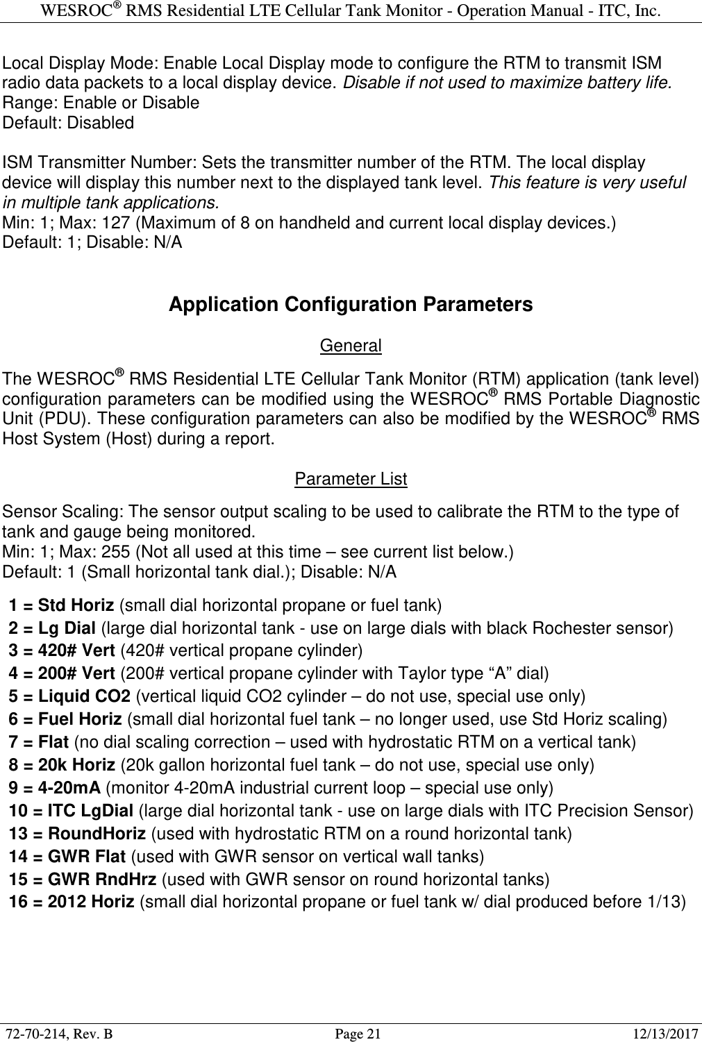 WESROC&reg; RMS Residential LTE Cellular Tank Monitor - Operation Manual - ITC, Inc.  72-70-214, Rev. B                                        Page 21                                                        12/13/2017  Local Display Mode: Enable Local Display mode to configure the RTM to transmit ISM radio data packets to a local display device. Disable if not used to maximize battery life. Range: Enable or Disable Default: Disabled  ISM Transmitter Number: Sets the transmitter number of the RTM. The local display device will display this number next to the displayed tank level. This feature is very useful in multiple tank applications. Min: 1; Max: 127 (Maximum of 8 on handheld and current local display devices.) Default: 1; Disable: N/A   Application Configuration Parameters  General  The WESROC&reg; RMS Residential LTE Cellular Tank Monitor (RTM) application (tank level) configuration parameters can be modified using the WESROC&reg; RMS Portable Diagnostic Unit (PDU). These configuration parameters can also be modified by the WESROC&reg; RMS Host System (Host) during a report.  Parameter List  Sensor Scaling: The sensor output scaling to be used to calibrate the RTM to the type of tank and gauge being monitored. Min: 1; Max: 255 (Not all used at this time &ndash; see current list below.) Default: 1 (Small horizontal tank dial.); Disable: N/A  1 = Std Horiz (small dial horizontal propane or fuel tank) 2 = Lg Dial (large dial horizontal tank - use on large dials with black Rochester sensor)  3 = 420# Vert (420# vertical propane cylinder) 4 = 200# Vert (200# vertical propane cylinder with Taylor type &ldquo;A&rdquo; dial) 5 = Liquid CO2 (vertical liquid CO2 cylinder &ndash; do not use, special use only) 6 = Fuel Horiz (small dial horizontal fuel tank &ndash; no longer used, use Std Horiz scaling) 7 = Flat (no dial scaling correction &ndash; used with hydrostatic RTM on a vertical tank) 8 = 20k Horiz (20k gallon horizontal fuel tank &ndash; do not use, special use only) 9 = 4-20mA (monitor 4-20mA industrial current loop &ndash; special use only) 10 = ITC LgDial (large dial horizontal tank - use on large dials with ITC Precision Sensor)  13 = RoundHoriz (used with hydrostatic RTM on a round horizontal tank)  14 = GWR Flat (used with GWR sensor on vertical wall tanks) 15 = GWR RndHrz (used with GWR sensor on round horizontal tanks)  16 = 2012 Horiz (small dial horizontal propane or fuel tank w/ dial produced before 1/13)  