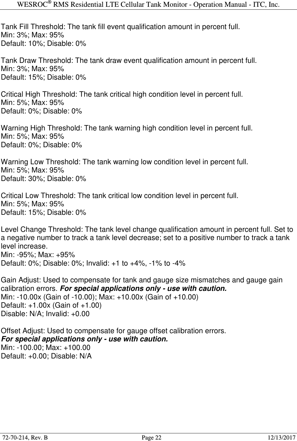 WESROC&reg; RMS Residential LTE Cellular Tank Monitor - Operation Manual - ITC, Inc.  72-70-214, Rev. B                                        Page 22                                                        12/13/2017  Tank Fill Threshold: The tank fill event qualification amount in percent full. Min: 3%; Max: 95% Default: 10%; Disable: 0%  Tank Draw Threshold: The tank draw event qualification amount in percent full. Min: 3%; Max: 95% Default: 15%; Disable: 0%  Critical High Threshold: The tank critical high condition level in percent full. Min: 5%; Max: 95% Default: 0%; Disable: 0%  Warning High Threshold: The tank warning high condition level in percent full. Min: 5%; Max: 95% Default: 0%; Disable: 0%  Warning Low Threshold: The tank warning low condition level in percent full. Min: 5%; Max: 95% Default: 30%; Disable: 0%  Critical Low Threshold: The tank critical low condition level in percent full. Min: 5%; Max: 95% Default: 15%; Disable: 0%  Level Change Threshold: The tank level change qualification amount in percent full. Set to a negative number to track a tank level decrease; set to a positive number to track a tank level increase. Min: -95%; Max: +95% Default: 0%; Disable: 0%; Invalid: +1 to +4%, -1% to -4%  Gain Adjust: Used to compensate for tank and gauge size mismatches and gauge gain calibration errors. For special applications only - use with caution. Min: -10.00x (Gain of -10.00); Max: +10.00x (Gain of +10.00) Default: +1.00x (Gain of +1.00) Disable: N/A; Invalid: +0.00  Offset Adjust: Used to compensate for gauge offset calibration errors. For special applications only - use with caution. Min: -100.00; Max: +100.00 Default: +0.00; Disable: N/A  