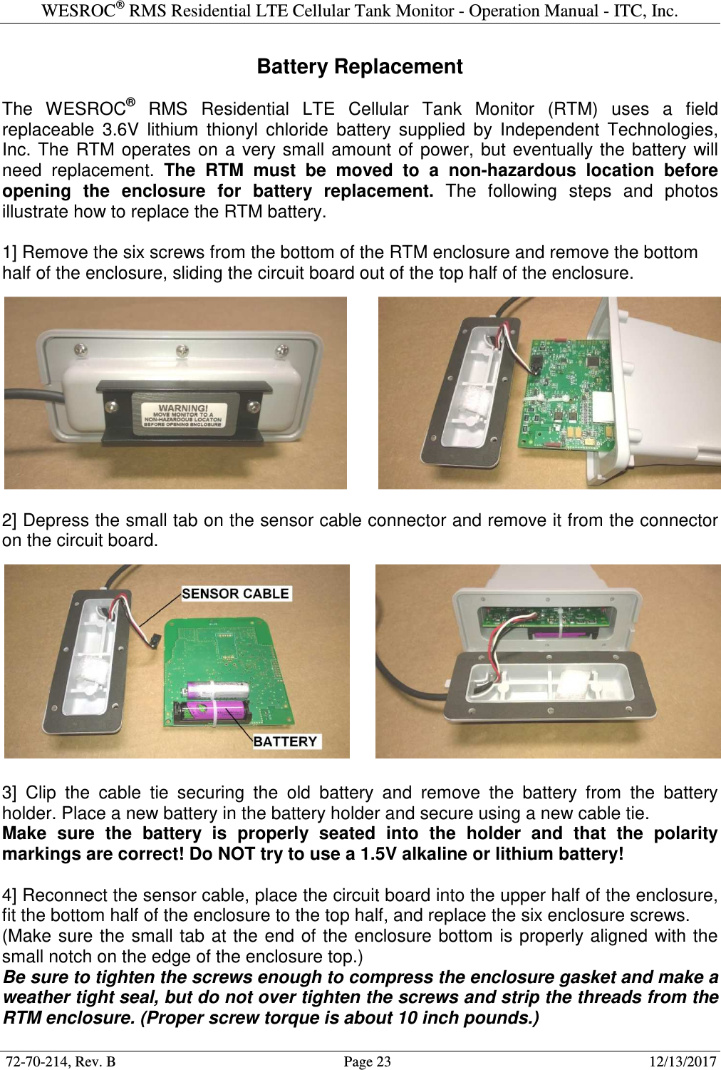 WESROC&reg; RMS Residential LTE Cellular Tank Monitor - Operation Manual - ITC, Inc.  72-70-214, Rev. B                                        Page 23                                                        12/13/2017  Battery Replacement  The  WESROC&reg;  RMS  Residential  LTE  Cellular  Tank  Monitor  (RTM)  uses  a  field replaceable  3.6V  lithium  thionyl  chloride  battery  supplied  by  Independent  Technologies, Inc.  The  RTM  operates  on  a  very  small  amount  of  power,  but eventually  the  battery  will need  replacement.  The  RTM  must  be  moved  to  a  non-hazardous  location  before opening  the  enclosure  for  battery  replacement.  The  following  steps  and  photos illustrate how to replace the RTM battery.  1] Remove the six screws from the bottom of the RTM enclosure and remove the bottom half of the enclosure, sliding the circuit board out of the top half of the enclosure.   2] Depress the small tab on the sensor cable connector and remove it from the connector on the circuit board.    3]  Clip  the  cable  tie  securing  the  old  battery  and  remove  the  battery  from  the  battery holder. Place a new battery in the battery holder and secure using a new cable tie. Make  sure  the  battery  is  properly  seated  into  the  holder  and  that  the  polarity markings are correct! Do NOT try to use a 1.5V alkaline or lithium battery!  4] Reconnect the sensor cable, place the circuit board into the upper half of the enclosure, fit the bottom half of the enclosure to the top half, and replace the six enclosure screws. (Make sure the small tab  at the end of the enclosure bottom is properly aligned  with the small notch on the edge of the enclosure top.) Be sure to tighten the screws enough to compress the enclosure gasket and make a weather tight seal, but do not over tighten the screws and strip the threads from the RTM enclosure. (Proper screw torque is about 10 inch pounds.) 