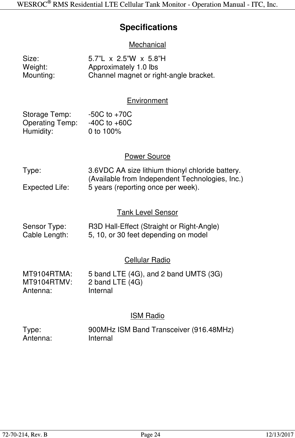 WESROC&reg; RMS Residential LTE Cellular Tank Monitor - Operation Manual - ITC, Inc.  72-70-214, Rev. B                                        Page 24                                                        12/13/2017   Specifications  Mechanical    Size:      5.7&rdquo;L  x  2.5&rdquo;W  x  5.8&rdquo;H   Weight:    Approximately 1.0 lbs   Mounting:    Channel magnet or right-angle bracket.   Environment    Storage Temp:  -50C to +70C   Operating Temp:  -40C to +60C   Humidity:    0 to 100%   Power Source    Type:      3.6VDC AA size lithium thionyl chloride battery.         (Available from Independent Technologies, Inc.)   Expected Life:  5 years (reporting once per week).   Tank Level Sensor    Sensor Type:   R3D Hall-Effect (Straight or Right-Angle)   Cable Length:  5, 10, or 30 feet depending on model   Cellular Radio  MT9104RTMA:  5 band LTE (4G), and 2 band UMTS (3G) MT9104RTMV:  2 band LTE (4G) Antenna:    Internal   ISM Radio    Type:      900MHz ISM Band Transceiver (916.48MHz)   Antenna:    Internal   