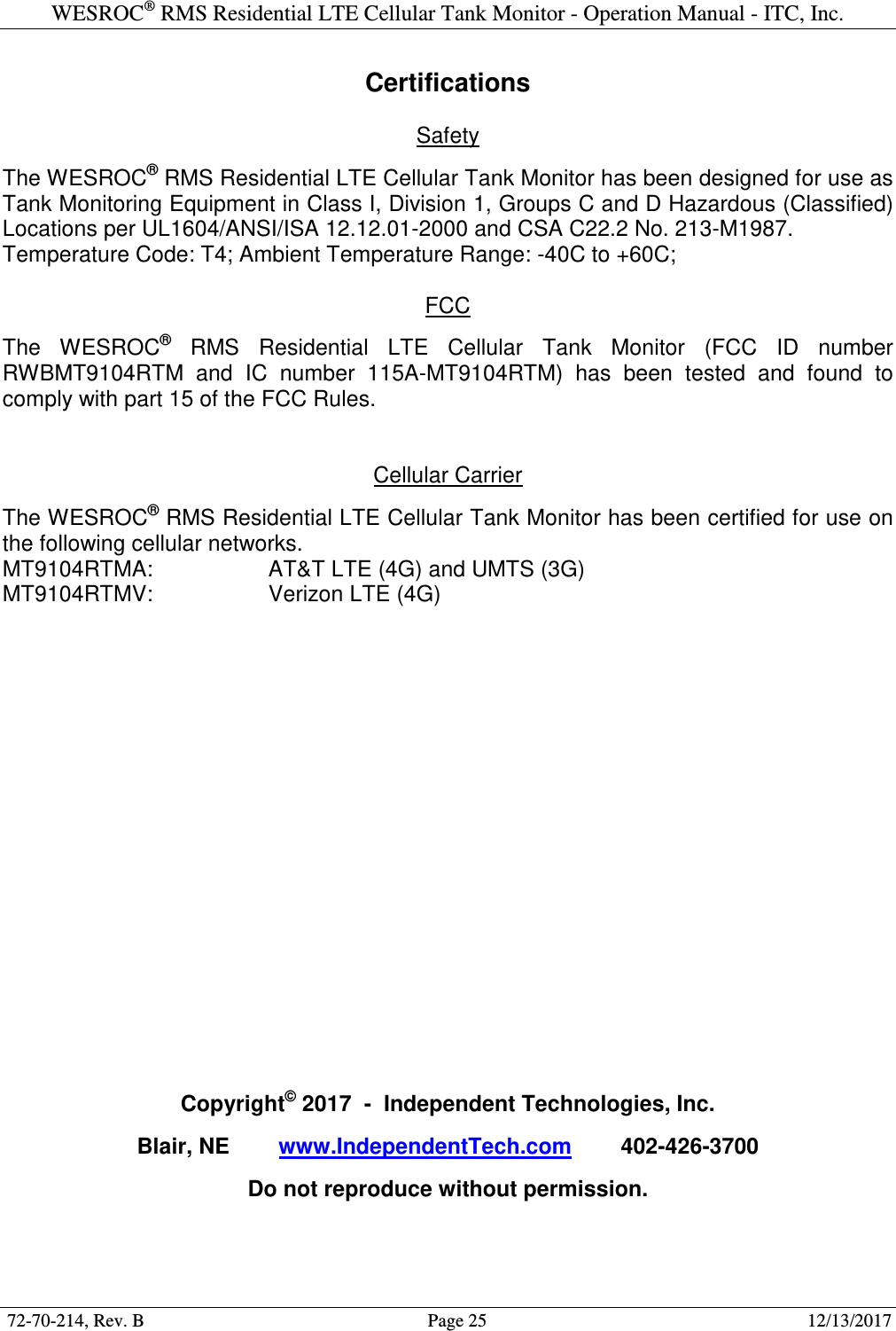 WESROC&reg; RMS Residential LTE Cellular Tank Monitor - Operation Manual - ITC, Inc.  72-70-214, Rev. B                                        Page 25                                                        12/13/2017  Certifications  Safety  The WESROC&reg; RMS Residential LTE Cellular Tank Monitor has been designed for use as Tank Monitoring Equipment in Class I, Division 1, Groups C and D Hazardous (Classified) Locations per UL1604/ANSI/ISA 12.12.01-2000 and CSA C22.2 No. 213-M1987. Temperature Code: T4; Ambient Temperature Range: -40C to +60C;  FCC  The  WESROC&reg;  RMS  Residential  LTE  Cellular  Tank  Monitor  (FCC  ID  number RWBMT9104RTM  and  IC  number  115A-MT9104RTM)  has  been  tested  and  found  to comply with part 15 of the FCC Rules.   Cellular Carrier  The WESROC&reg; RMS Residential LTE Cellular Tank Monitor has been certified for use on the following cellular networks. MT9104RTMA:    AT&amp;T LTE (4G) and UMTS (3G) MT9104RTMV:    Verizon LTE (4G)                    Copyright&copy; 2017  -  Independent Technologies, Inc.  Blair, NE        www.IndependentTech.com        402-426-3700  Do not reproduce without permission.  