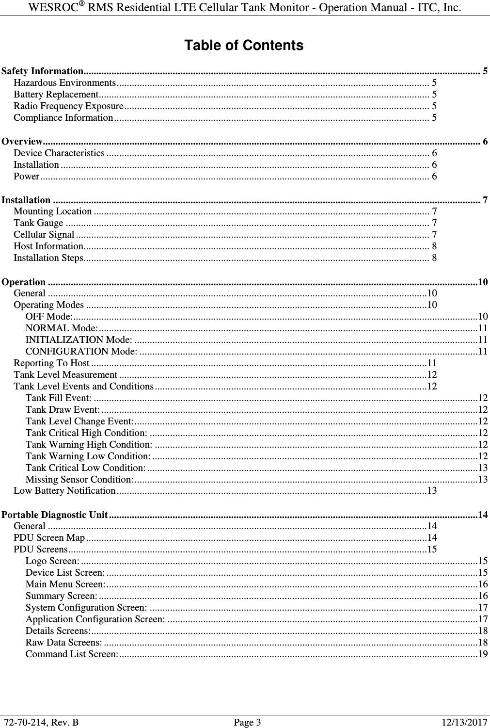 WESROC&reg; RMS Residential LTE Cellular Tank Monitor - Operation Manual - ITC, Inc.  72-70-214, Rev. B                                        Page 3                                                        12/13/2017  Table of Contents Safety Information............................................................................................................................................................ 5 Hazardous Environments ........................................................................................................................... 5 Battery Replacement .................................................................................................................................. 5 Radio Frequency Exposure ........................................................................................................................ 5 Compliance Information ............................................................................................................................ 5 Overview............................................................................................................................................................................ 6 Device Characteristics ............................................................................................................................... 6 Installation ................................................................................................................................................. 6 Power ......................................................................................................................................................... 6 Installation ........................................................................................................................................................................ 7 Mounting Location .................................................................................................................................... 7 Tank Gauge ............................................................................................................................................... 7 Cellular Signal ........................................................................................................................................... 7 Host Information........................................................................................................................................ 8 Installation Steps........................................................................................................................................ 8 Operation .........................................................................................................................................................................10 General .....................................................................................................................................................10 Operating Modes ......................................................................................................................................10 OFF Mode: ...............................................................................................................................................................10 NORMAL Mode: .....................................................................................................................................................11 INITIALIZATION Mode: .......................................................................................................................................11 CONFIGURATION Mode: .....................................................................................................................................11 Reporting To Host ....................................................................................................................................11 Tank Level Measurement .........................................................................................................................12 Tank Level Events and Conditions ...........................................................................................................12 Tank Fill Event: .......................................................................................................................................................12 Tank Draw Event: ....................................................................................................................................................12 Tank Level Change Event: .......................................................................................................................................12 Tank Critical High Condition: .................................................................................................................................12 Tank Warning High Condition: ...............................................................................................................................12 Tank Warning Low Condition: ................................................................................................................................12 Tank Critical Low Condition: ..................................................................................................................................13 Missing Sensor Condition: .......................................................................................................................................13 Low Battery Notification ..........................................................................................................................13 Portable Diagnostic Unit .................................................................................................................................................14 General .....................................................................................................................................................14 PDU Screen Map ......................................................................................................................................14 PDU Screens .............................................................................................................................................15 Logo Screen: ............................................................................................................................................................15 Device List Screen: ..................................................................................................................................................15 Main Menu Screen: ..................................................................................................................................................16 Summary Screen: .....................................................................................................................................................16 System Configuration Screen: .................................................................................................................................17 Application Configuration Screen: ..........................................................................................................................17 Details Screens: ........................................................................................................................................................18 Raw Data Screens: ...................................................................................................................................................18 Command List Screen: .............................................................................................................................................19   