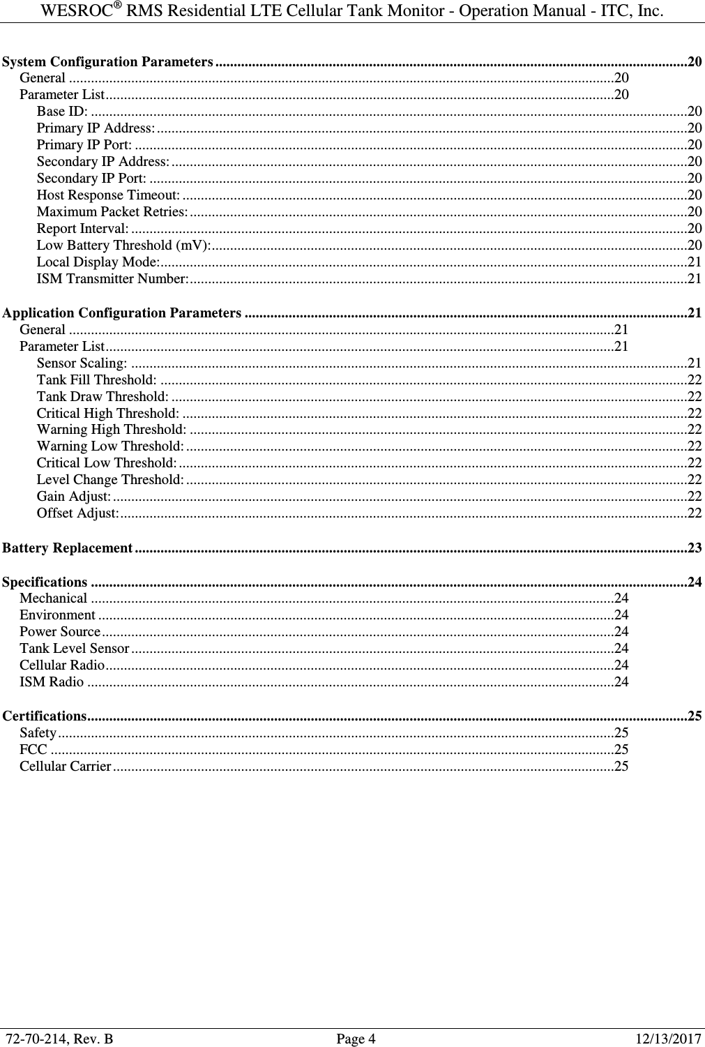 WESROC&reg; RMS Residential LTE Cellular Tank Monitor - Operation Manual - ITC, Inc.  72-70-214, Rev. B                                        Page 4                                                        12/13/2017  System Configuration Parameters .................................................................................................................................20 General .....................................................................................................................................................20 Parameter List ...........................................................................................................................................20 Base ID: ...................................................................................................................................................................20 Primary IP Address: .................................................................................................................................................20 Primary IP Port: .......................................................................................................................................................20 Secondary IP Address: .............................................................................................................................................20 Secondary IP Port: ...................................................................................................................................................20 Host Response Timeout: ..........................................................................................................................................20 Maximum Packet Retries: ........................................................................................................................................20 Report Interval: ........................................................................................................................................................20 Low Battery Threshold (mV): ..................................................................................................................................20 Local Display Mode: ................................................................................................................................................21 ISM Transmitter Number: ........................................................................................................................................21 Application Configuration Parameters .........................................................................................................................21 General .....................................................................................................................................................21 Parameter List ...........................................................................................................................................21 Sensor Scaling: ........................................................................................................................................................21 Tank Fill Threshold: ................................................................................................................................................22 Tank Draw Threshold: .............................................................................................................................................22 Critical High Threshold: ..........................................................................................................................................22 Warning High Threshold: ........................................................................................................................................22 Warning Low Threshold: .........................................................................................................................................22 Critical Low Threshold: ...........................................................................................................................................22 Level Change Threshold: .........................................................................................................................................22 Gain Adjust: .............................................................................................................................................................22 Offset Adjust: ...........................................................................................................................................................22 Battery Replacement .......................................................................................................................................................23 Specifications ...................................................................................................................................................................24 Mechanical ...............................................................................................................................................24 Environment .............................................................................................................................................24 Power Source ............................................................................................................................................24 Tank Level Sensor ....................................................................................................................................24 Cellular Radio ...........................................................................................................................................24 ISM Radio ................................................................................................................................................24 Certifications ....................................................................................................................................................................25 Safety ........................................................................................................................................................25 FCC ..........................................................................................................................................................25 Cellular Carrier .........................................................................................................................................25 