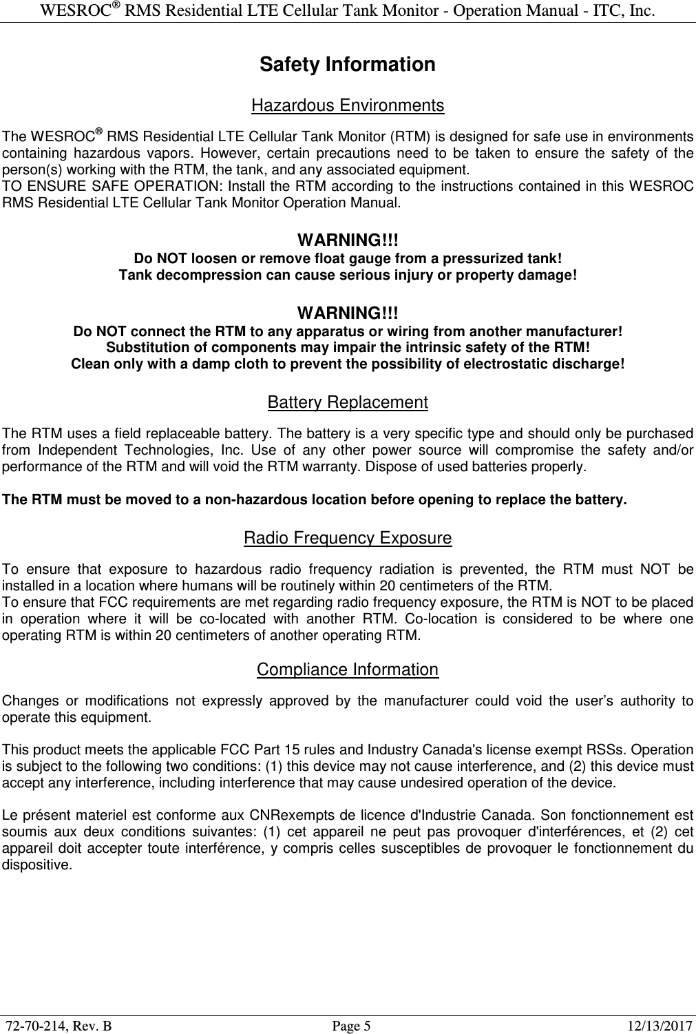 WESROC&reg; RMS Residential LTE Cellular Tank Monitor - Operation Manual - ITC, Inc.  72-70-214, Rev. B                                        Page 5                                                        12/13/2017  Safety Information  Hazardous Environments  The WESROC&reg; RMS Residential LTE Cellular Tank Monitor (RTM) is designed for safe use in environments containing  hazardous  vapors.  However,  certain  precautions  need  to  be  taken  to  ensure  the  safety  of  the person(s) working with the RTM, the tank, and any associated equipment. TO ENSURE SAFE OPERATION: Install the RTM according to the instructions contained in this WESROC RMS Residential LTE Cellular Tank Monitor Operation Manual.  WARNING!!! Do NOT loosen or remove float gauge from a pressurized tank! Tank decompression can cause serious injury or property damage!  WARNING!!! Do NOT connect the RTM to any apparatus or wiring from another manufacturer! Substitution of components may impair the intrinsic safety of the RTM! Clean only with a damp cloth to prevent the possibility of electrostatic discharge!  Battery Replacement  The RTM uses a field replaceable battery. The battery is a very specific type and should only be purchased from  Independent  Technologies,  Inc.  Use  of  any  other  power  source  will  compromise  the  safety  and/or performance of the RTM and will void the RTM warranty. Dispose of used batteries properly.  The RTM must be moved to a non-hazardous location before opening to replace the battery.  Radio Frequency Exposure  To  ensure  that  exposure  to  hazardous  radio  frequency  radiation  is  prevented,  the  RTM  must  NOT  be installed in a location where humans will be routinely within 20 centimeters of the RTM. To ensure that FCC requirements are met regarding radio frequency exposure, the RTM is NOT to be placed in  operation  where  it  will  be  co-located  with  another  RTM.  Co-location  is  considered  to  be  where  one operating RTM is within 20 centimeters of another operating RTM.  Compliance Information  Changes  or  modifications  not  expressly  approved  by  the  manufacturer  could  void  the  user&rsquo;s  authority  to operate this equipment. This product meets the applicable FCC Part 15 rules and Industry Canada's license exempt RSSs. Operation is subject to the following two conditions: (1) this device may not cause interference, and (2) this device must accept any interference, including interference that may cause undesired operation of the device. Le pr&eacute;sent materiel est conforme aux CNRexempts de licence d'Industrie Canada. Son fonctionnement est soumis  aux  deux  conditions  suivantes:  (1)  cet  appareil  ne  peut  pas  provoquer  d'interf&eacute;rences,  et  (2)  cet appareil  doit  accepter toute interf&eacute;rence,  y compris celles susceptibles de provoquer  le fonctionnement  du dispositive. 