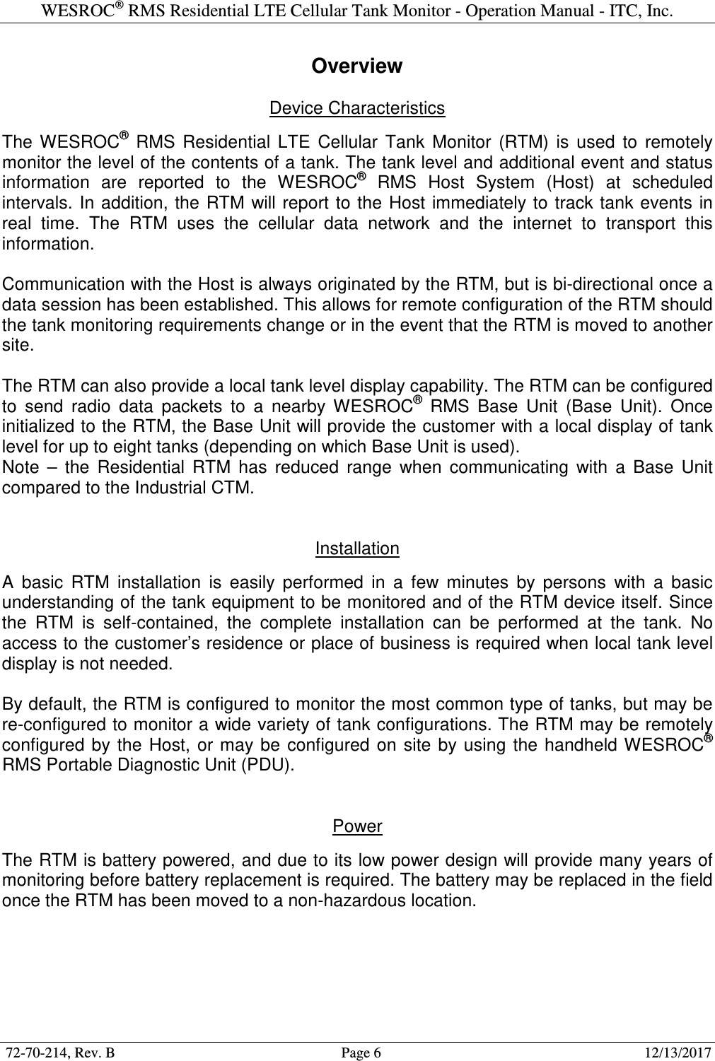 WESROC&reg; RMS Residential LTE Cellular Tank Monitor - Operation Manual - ITC, Inc.  72-70-214, Rev. B                                        Page 6                                                        12/13/2017  Overview  Device Characteristics  The  WESROC&reg;  RMS  Residential  LTE  Cellular  Tank  Monitor  (RTM)  is  used  to  remotely monitor the level of the contents of a tank. The tank level and additional event and status information  are  reported  to  the  WESROC&reg;  RMS  Host  System  (Host)  at  scheduled intervals. In addition, the  RTM will report  to the Host  immediately to  track tank  events in real  time.  The  RTM  uses  the  cellular  data  network  and  the  internet  to  transport  this information.   Communication with the Host is always originated by the RTM, but is bi-directional once a data session has been established. This allows for remote configuration of the RTM should the tank monitoring requirements change or in the event that the RTM is moved to another site.  The RTM can also provide a local tank level display capability. The RTM can be configured to  send  radio  data  packets  to  a  nearby  WESROC&reg;  RMS  Base  Unit  (Base  Unit).  Once initialized to the RTM, the Base Unit will provide the customer with a local display of tank level for up to eight tanks (depending on which Base Unit is used). Note  &ndash;  the  Residential  RTM  has  reduced  range  when  communicating  with  a  Base  Unit compared to the Industrial CTM.   Installation  A  basic  RTM  installation  is  easily  performed  in  a  few  minutes  by  persons  with  a  basic understanding of the tank equipment to be monitored and of the RTM device itself. Since the  RTM  is  self-contained,  the  complete  installation  can  be  performed  at  the  tank.  No access to the customer&rsquo;s residence or place of business is required when local tank level display is not needed.  By default, the RTM is configured to monitor the most common type of tanks, but may be re-configured to monitor a wide variety of tank configurations. The RTM may be remotely configured  by  the  Host,  or  may  be  configured  on  site  by using  the  handheld WESROC&reg; RMS Portable Diagnostic Unit (PDU).   Power  The RTM is battery powered, and due to its low power design will provide many years of monitoring before battery replacement is required. The battery may be replaced in the field once the RTM has been moved to a non-hazardous location.  