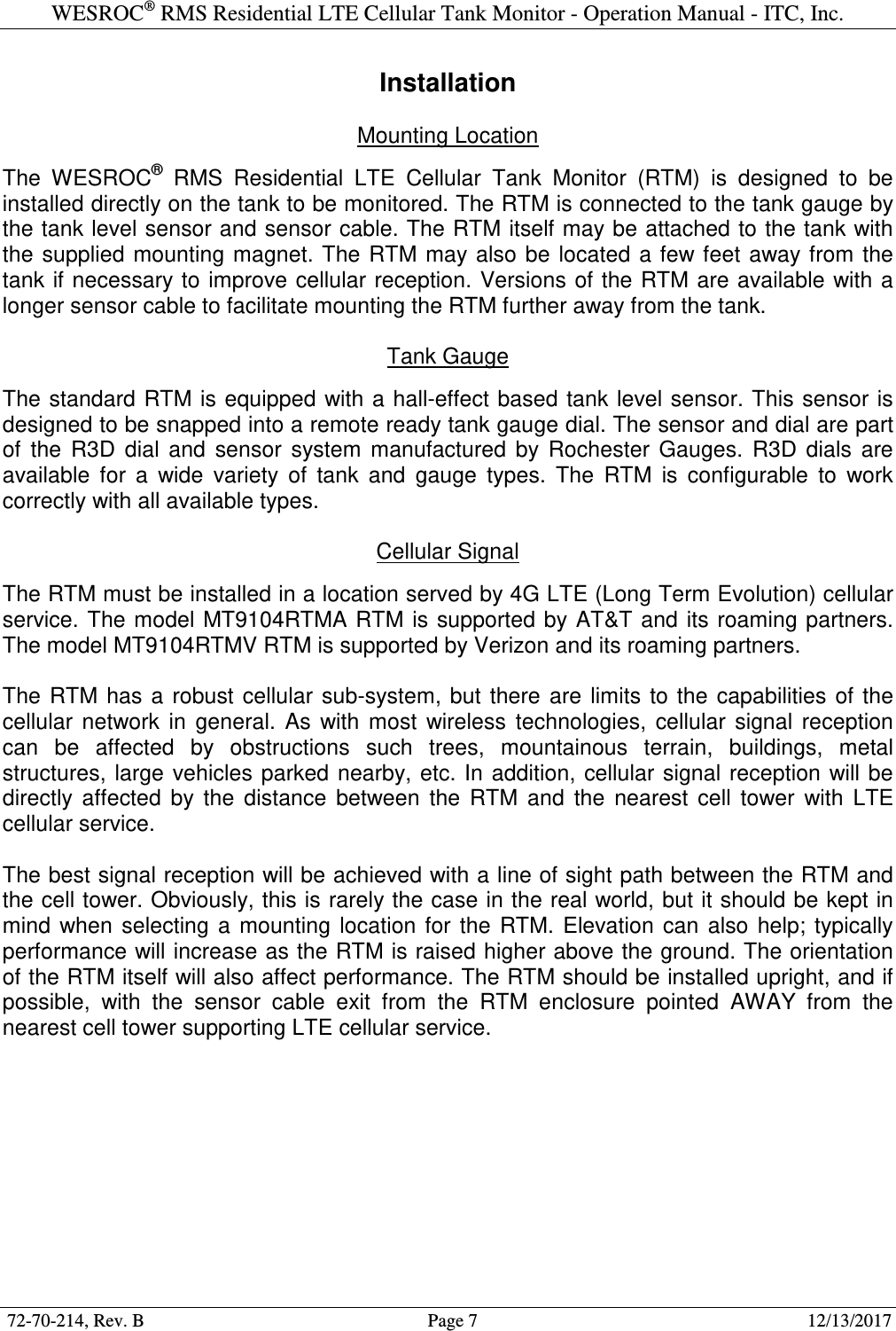 WESROC&reg; RMS Residential LTE Cellular Tank Monitor - Operation Manual - ITC, Inc.  72-70-214, Rev. B                                        Page 7                                                        12/13/2017  Installation  Mounting Location  The  WESROC&reg;  RMS  Residential  LTE  Cellular  Tank  Monitor  (RTM)  is  designed  to  be installed directly on the tank to be monitored. The RTM is connected to the tank gauge by the tank level sensor and sensor cable. The RTM itself may be attached to the tank with the  supplied  mounting magnet. The RTM  may also  be  located a few feet away from  the tank if necessary to improve cellular reception. Versions of the RTM are available with a longer sensor cable to facilitate mounting the RTM further away from the tank.  Tank Gauge  The standard RTM is equipped with a hall-effect based tank level sensor. This sensor is designed to be snapped into a remote ready tank gauge dial. The sensor and dial are part of  the  R3D  dial  and  sensor  system  manufactured  by  Rochester  Gauges.  R3D  dials  are available  for  a  wide  variety  of  tank  and  gauge  types.  The  RTM  is  configurable  to  work correctly with all available types.  Cellular Signal  The RTM must be installed in a location served by 4G LTE (Long Term Evolution) cellular service. The model  MT9104RTMA RTM  is supported  by AT&amp;T and  its roaming partners. The model MT9104RTMV RTM is supported by Verizon and its roaming partners.  The  RTM  has  a  robust  cellular  sub-system,  but  there  are  limits  to  the  capabilities  of the cellular  network  in  general.  As  with  most  wireless  technologies,  cellular  signal  reception can  be  affected  by  obstructions  such  trees,  mountainous  terrain,  buildings,  metal structures, large  vehicles parked  nearby, etc. In  addition,  cellular signal  reception  will be directly  affected  by  the  distance  between  the  RTM  and  the  nearest  cell  tower  with  LTE cellular service.  The best signal reception will be achieved with a line of sight path between the RTM and the cell tower. Obviously, this is rarely the case in the real world, but it should be kept in mind  when  selecting  a  mounting  location  for  the  RTM.  Elevation  can  also  help;  typically performance will increase as the RTM is raised higher above the ground. The orientation of the RTM itself will also affect performance. The RTM should be installed upright, and if possible,  with  the  sensor  cable  exit  from  the  RTM  enclosure  pointed  AWAY  from  the nearest cell tower supporting LTE cellular service.  
