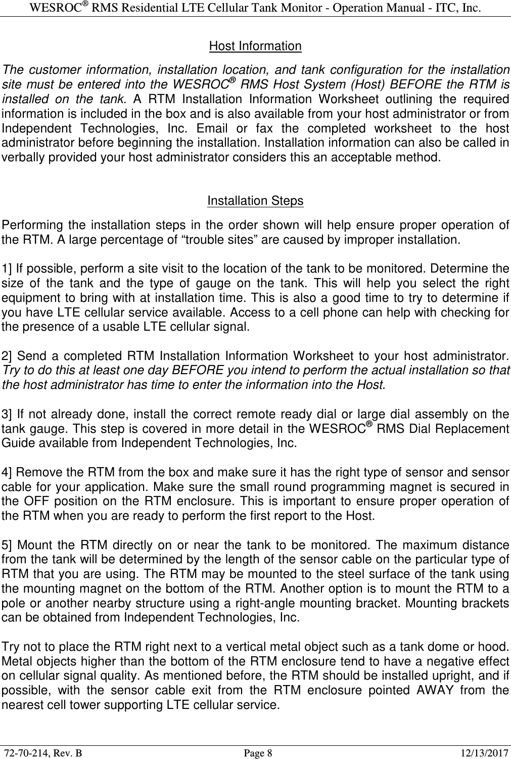 WESROC&reg; RMS Residential LTE Cellular Tank Monitor - Operation Manual - ITC, Inc.  72-70-214, Rev. B                                        Page 8                                                        12/13/2017  Host Information  The  customer  information,  installation  location,  and  tank  configuration  for  the  installation site must be entered into the WESROC&reg; RMS Host System (Host) BEFORE the RTM is installed  on  the  tank.  A  RTM  Installation  Information  Worksheet  outlining  the  required information is included in the box and is also available from your host administrator or from Independent  Technologies,  Inc.  Email  or  fax  the  completed  worksheet  to  the  host administrator before beginning the installation. Installation information can also be called in verbally provided your host administrator considers this an acceptable method.   Installation Steps  Performing  the  installation  steps  in the  order  shown  will  help  ensure  proper operation of the RTM. A large percentage of &ldquo;trouble sites&rdquo; are caused by improper installation.  1] If possible, perform a site visit to the location of the tank to be monitored. Determine the size  of  the  tank  and  the  type  of  gauge  on  the  tank.  This  will  help  you  select  the  right equipment to bring with at installation time. This is also a good time to try to determine if you have LTE cellular service available. Access to a cell phone can help with checking for the presence of a usable LTE cellular signal.  2]  Send  a  completed  RTM  Installation  Information Worksheet  to your  host  administrator. Try to do this at least one day BEFORE you intend to perform the actual installation so that the host administrator has time to enter the information into the Host.  3] If not already done, install the correct remote ready dial or large dial assembly on the tank gauge. This step is covered in more detail in the WESROC&reg; RMS Dial Replacement Guide available from Independent Technologies, Inc.  4] Remove the RTM from the box and make sure it has the right type of sensor and sensor cable for your application. Make sure the small round programming magnet is secured in the  OFF position on  the  RTM enclosure. This  is important to  ensure proper operation of the RTM when you are ready to perform the first report to the Host.  5]  Mount  the  RTM  directly  on  or  near  the  tank  to  be  monitored.  The  maximum  distance from the tank will be determined by the length of the sensor cable on the particular type of RTM that you are using. The RTM may be mounted to the steel surface of the tank using the mounting magnet on the bottom of the RTM. Another option is to mount the RTM to a pole or another nearby structure using a right-angle mounting bracket. Mounting brackets can be obtained from Independent Technologies, Inc.  Try not to place the RTM right next to a vertical metal object such as a tank dome or hood. Metal objects higher than the bottom of the RTM enclosure tend to have a negative effect on cellular signal quality. As mentioned before, the RTM should be installed upright, and if possible,  with  the  sensor  cable  exit  from  the  RTM  enclosure  pointed  AWAY  from  the nearest cell tower supporting LTE cellular service. 