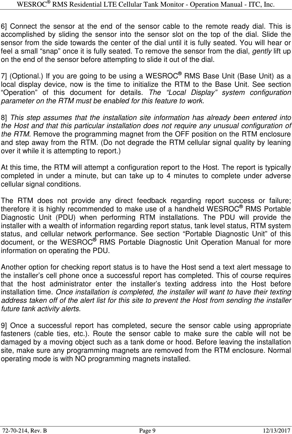 WESROC&reg; RMS Residential LTE Cellular Tank Monitor - Operation Manual - ITC, Inc.  72-70-214, Rev. B                                        Page 9                                                        12/13/2017  6]  Connect  the  sensor  at  the  end  of  the  sensor  cable  to  the  remote  ready  dial.  This  is accomplished  by  sliding  the  sensor  into  the  sensor  slot  on  the  top  of  the  dial.  Slide  the sensor from the side towards the center of the dial until it is fully seated. You will hear or feel a small &ldquo;snap&rdquo; once it is fully seated. To remove the sensor from the dial, gently lift up on the end of the sensor before attempting to slide it out of the dial.  7] (Optional.) If you are going to be using a WESROC&reg; RMS Base Unit (Base Unit) as a local  display  device,  now  is  the  time  to  initialize  the  RTM  to  the  Base  Unit.  See  section &ldquo;Operation&rdquo;  of  this  document  for  details.  The  &ldquo;Local  Display&rdquo;  system  configuration parameter on the RTM must be enabled for this feature to work.  8]  This  step  assumes  that  the  installation  site  information  has  already  been entered into the Host and that this particular installation does not require any unusual configuration of the RTM. Remove the programming magnet from the OFF position on the RTM enclosure and step away from the RTM. (Do not degrade the RTM cellular signal quality by leaning over it while it is attempting to report.)  At this time, the RTM will attempt a configuration report to the Host. The report is typically completed  in  under  a  minute,  but  can  take  up  to  4  minutes  to  complete  under  adverse cellular signal conditions.  The  RTM  does  not  provide  any  direct  feedback  regarding  report  success  or  failure; therefore it is highly recommended to make use of a handheld WESROC&reg; RMS Portable Diagnostic  Unit  (PDU)  when  performing  RTM  installations.  The  PDU  will  provide  the installer with a wealth of information regarding report status, tank level status, RTM system status,  and  cellular  network  performance.  See  section  &ldquo;Portable  Diagnostic  Unit&rdquo;  of  this document,  or  the  WESROC&reg;  RMS  Portable  Diagnostic  Unit  Operation  Manual  for  more information on operating the PDU.  Another option for checking report status is to have the Host send a text alert message to the installer&rsquo;s cell phone once a successful report has completed. This of course requires that  the  host  administrator  enter  the  installer&rsquo;s  texting  address  into  the  Host  before installation time. Once installation is completed, the installer will want to have their texting address taken off of the alert list for this site to prevent the Host from sending the installer future tank activity alerts.  9]  Once  a  successful  report  has  completed,  secure  the  sensor  cable  using  appropriate fasteners  (cable  ties,  etc.).  Route  the  sensor  cable  to  make  sure  the  cable  will  not  be damaged by a moving object such as a tank dome or hood. Before leaving the installation site, make sure any programming magnets are removed from the RTM enclosure. Normal operating mode is with NO programming magnets installed.   