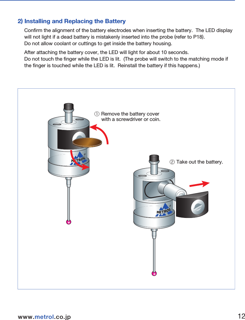 ■Preparations for RC-K3E1) Finger Attachment2) Installing and Replacing the BatteryConfirm the alignment of the battery electrodes when inserting the battery.  The LED display will not light if a dead battery is mistakenly inserted into the probe (refer to P18).  Do not allow coolant or cuttings to get inside the battery housing. After attaching the battery cover, the LED will light for about 10 seconds.  Do not touch the finger while the LED is lit.  (The probe will switch to the matching mode if the finger is touched while the LED is lit.  Reinstall the battery if this happens.)① Remove the battery cover      with a screwdriver or coin.② Take out the battery.  Hexagonal wrench0.89 mmSpanner S907① Insert the finger.② Tighten using the hexagonal      wrench and spanner.3.Wireless Touch Probe  1112www.metrol.co.jpwww.metrol.co.jp
