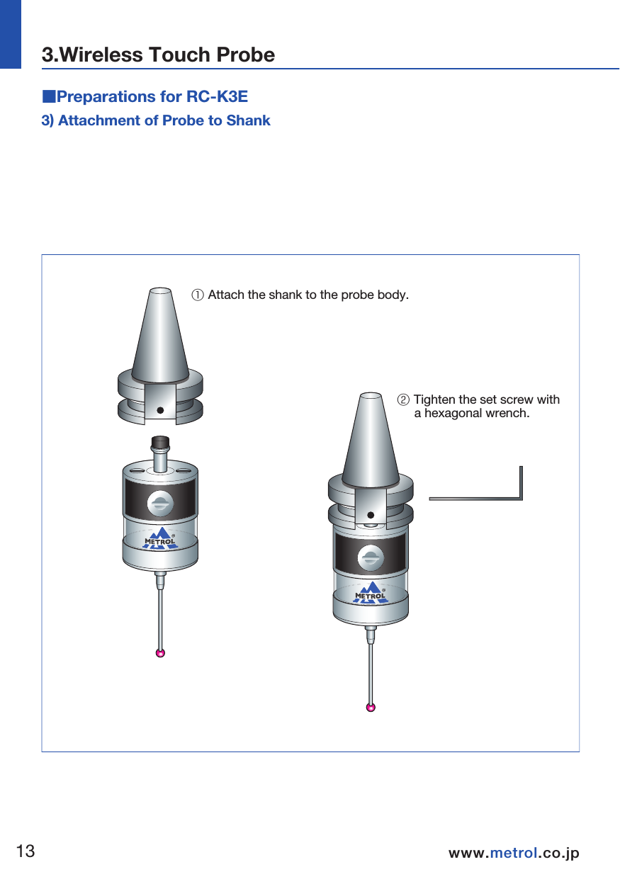 4) Finger Centering AdjustmentCaution: It is necessary to recheck the centering adjustment if the touch probe has been dropped.  Absolutely never strike the probe when adjusting centering.  ■Preparations for RC-K3E3) Attachment of Probe to Shank① Attach the shank to the probe body.② Tighten the set screw with      a hexagonal wrench.  02010 102040 5030 3040① Adjust centering with Lever type dial gauge     or similar tool.② After adjusting,      tighten the set screw      using a hexagonal wrench.   1314www.metrol.co.jpwww.metrol.co.jp3.Wireless Touch Probe  Lever type dial gauge